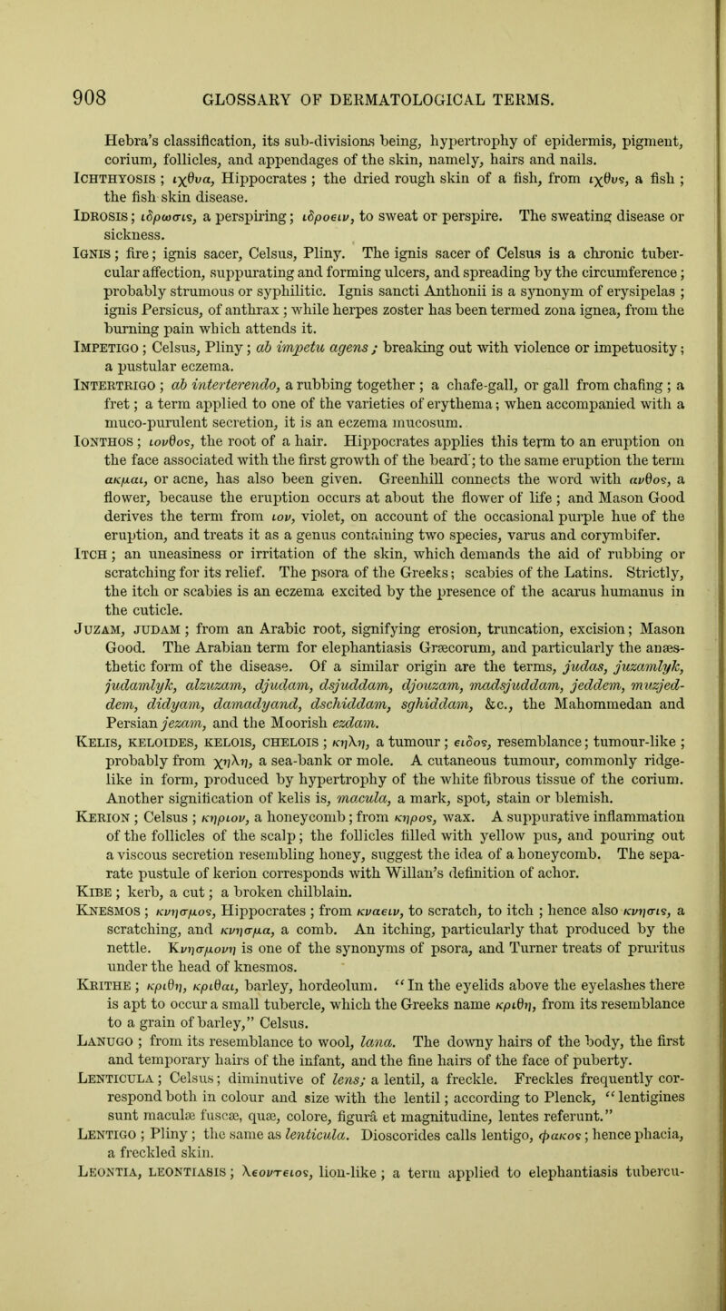 Hebra's classification, its sub-divisions being, hypertrophy of epidermis, pigment, corium, follicles, and appendages of the skin, namely, hairs and nails. Ichthyosis ; ix®va) Hippocrates ; the dried rough skin of a fish, from ixQw*> a nsu '■> the fish skin disease. Idkosis ; i$p<i)<ri<s, a perspiring; iSpoeiv, to sweat or perspire. The sweating disease or sickness. Ignis ; fire; ignis sacer, Celsus, Pliny. The ignis sacer of Celsus is a chronic tuber- cular affection, suppurating and forming ulcers, and spreading by the circumference; probably strumous or syphilitic. Ignis sancti Anthonii is a synonym of erysipelas ; ignis Persicus, of anthrax ; while herpes zoster has been termed zona ignea, from the burning pain which attends it. Impetigo ; Celsus, Pliny; ab imjoetu agens ; breaking out with violence or impetuosity; a pustular eczema. Intertrigo ; ab interterendo, a rubbing together ; a chafe-gall, or gall from chafing ; a fret; a term applied to one of the varieties of erythema; when accompanied with a muco-pumlent secretion, it is an eczema mucosum. Ionthos ; lovQos, the root of a hair. Hippocrates applies this term to an eruption on the face associated with the first growth of the beard'; to the same eruption the term aufxai, or acne, has also been given. Greenhill connects the word with avdos, a flower, because the eruption occurs at about the flower of life ; and Mason Good derives the term from wv, violet, on account of the occasional purple hue of the eruption, and treats it as a genus containing two species, varus and corymbifer. Itch ; an uneasiness or irritation of the skin, which demands the aid of rubbing or scratching for its relief. The psora of the Greeks; scabies of the Latins. Strictly, the itch or scabies is an eczema excited by the presence of the acarus humanus in the cuticle. Juzam, judam ; from an Arabic root, signifying erosion, truncation, excision; Mason Good. The Arabian term for elephantiasis Grsecorum, and particularly the anaes- thetic form of the disease. Of a similar origin are the terms, judas, juzamlyk, judamlyk, alzuzam, djudam, dsjuddam, djouzam, madsjuddam, jeddem, muzjed- dem, didyam, damadyand, dschiddam, sghiddam, &c, the Mahommedan and Persian jezam, and the Moorish ezdam. Kelis, keloides, kelois, chelois ; /ojXrj, a tumour; et<5os, resemblance; tumour-like ; probably from x'J^j a sea-bank or mole. A cutaneous tumour, commonly ridge- like in form, produced by hypertrophy of the white fibrous tissue of the corium. Another signification of kelis is, macula, a mark, spot, stain or blemish. Kerion ; Celsus ; unpiov, a honeycomb; from /ojpos, wax. A suppurative inflammation of the follicles of the scalp; the follicles filled with yellow pus, and pouring out a viscous secretion resembling honey, suggest the idea of a honeycomb. The sepa- rate pustule of kerion corresponds with Willan's definition of achor. Kibe ; kerb, a cut; a broken chilblain. KneSMOS ; Kvi}<jfxo<s, Hippocrates ; from nvaeiv, to scratch, to itch ; hence also Kvr\<ri<s, a scratching, and nvnafxa, a comb. An itching, particularly that produced by the nettle. Kvjjoyioi/fj is one of the synonyms of psora, and Turner treats of pruritus under the head of knesmos. Krithe ; Kpidr), KpidaL, barley, hordeolum. In the eyelids above the eyelashes there is apt to occur a small tubercle, which the Greeks name /cpi0»j, from its resemblance to a grain of barley, Celsus. Lanugo ; from its resemblance to wool, lana. The downy hairs of the body, the first and temporary hairs of the infant, and the fine hairs of the face of puberty. Lenticula ; Celsus; diminutive of lens; a lentil, a freckle. Freckles frequently cor- respond both in colour and size with the lentil; according to Plenck, lentigines sunt macular fuscse, quee, colore, figura et magnitudine, lentes referunt. Lentigo ; Pliny ; the same as lenticula. Dioscorides calls lentigo, cpaKos; hence phacia, a freckled skin. Leontia, leontiasis ; Xeovreios, lion-like ; a term applied to elephantiasis tubercu-