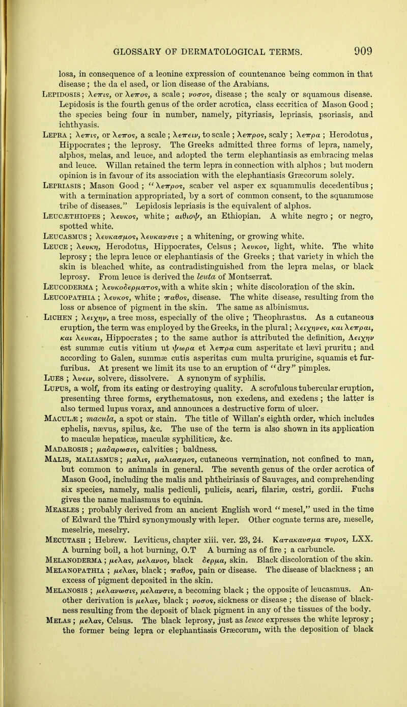 losa, in consequence of a leonine expression of countenance being common in that disease ; the da el ased, or lion disease of the Arabians. Lepidosis ; Xe7as, or Xeiros, a scale; voa-os, disease ; the scaly or squamous disease. Lepidosis is the fourth genus of the order acrotica, class eccritica of Mason Good ; the species being four in number, namely, pityriasis, lepriasis, psoriasis, and ichthyasis. Lepra ; Xeiri?, or XeTros, a scale ; Xeireii/, to scale ; Xeirpo?, scaly; Xeirpa ; Herodotus, Hippocrates ; the leprosy. The Greeks admitted three forms of lepra, namely, alphos, melas, and leuce, and adopted the term elephantiasis as embracing melas and leuce. Willan retained the term lepra in connection with alphos ; but modern opinion is in favour of its association with the elephantiasis Graecorum solely. Lepriasis ; Mason Good;  Xeirpos, scaber vel asper ex squammulis decedentibus; with a termination appropriated, by a sort of common consent, to the squammose tribe of diseases. Lepidosis lepriasis is the equivalent of alphos. Leuoethiopes ; Xevicos, white; aiQio^r, an Ethiopian. A white negro ; or negro, spotted white. Leucasmus ; Xeu/caoyios, XevKavcris ; a whitening, or growing white. Leuce ; Xeu/07, Herodotus, Hippocrates, Celsus ; Xevicos, light, white. The white leprosy; the lepra leuce or elephantiasis of the Greeks ; that variety in which the skin is bleached white, as contradistinguished from the lepra melas, or black leprosy. From leuce is derived the leuta of Montserrat. Leucoderma ; Xeu/co^e/o/xaT-o^with a white skin ; white discoloration of the skin. Leucopathia ; Xeu/cos, white ; Traflos, disease. The white disease, resulting from the loss or absence of pigment in the skin. The same as albinismus. Lichen ; Xeixnv, a tree moss, especially of the olive ; Theophrastus. As a cutaneous eruption, the term was employed by the Greeks, in the plural; Xaxn^e^, /ecu Xeirpai, /ecu Xeu/ccu, Hippocrates ; to the same author is attributed the definition, Aetx*? est summae cutis vitium ut \j/wpa et Xeirpa cum asperitate et laevi pruritu; and according to Galen, summae cutis asperitas cum multa prurigine, squamis et fur- furibus. At present we limit its use to an eruption of dry pimples. Lues ; Xueiv, solvere, dissolvere. A synonym of syphilis. Lupus, a wolf, from its eating or destroying quality. A scrofulous tubercular eruption, presenting three forms, erythematosus, non exedens, and exedens ; the latter is also termed lupus vorax, and announces a destructive form of ulcer. Maculae ; macula, a spot or stain. The title of Willan's eighth order, which includes ephelis, naevus, spilus, &c. The use of the term is also shown in its application to maculae hepaticae, maculae syphiliticae, &c. Madarosis ; fiadapvoois, calvities ; baldness. Malis, maliasmus ; /xaXis, juaXtacr/xos, cutaneous vermination, not confined to man, but common to animals in general. The seventh genus of the order acrotica of Mason Good, including the malis and phtheiriasis of Sauvages, and comprehending six species, namely, malis pediculi, pulicis, acari, filariae, cestri, gordii. Fuchs gives the name maliasmus to equinia. Measles ; probably derived from an ancient English word  mesel, used in the time of Edward the Third synonymously with leper. Other cognate terms are, meselle, meselrie, meselry. Mecutash ; Hebrew. Leviticus, chapter xiii. ver. 23, 24. KaraKav<rp.a Trvpos, LXX. A burning boil, a hot burning, O.T A burning as of fire ; a carbuncle. Melanoderma ; /neXas, /neXavos, black Sep/na, skin. Black discoloration of the skin. Melanopathia ; /xeXas, black; 7ra0os, pain or disease. The disease of blackness ; an excess of pigment deposited in the skin. Melanosis ; /xeXcuwts, /neXavcris, a becoming black ; the opposite of leucasmus. An- other derivation is /xeXas, black ; vocros, sickness or disease ; the disease of black- ness resulting from the deposit of black pigment in any of the tissues of the body. Melas ; meXas, Celsus. The black leprosy, just as leuce expresses the white leprosy ; the former being lepra or elephantiasis Grascorum, with the deposition of black