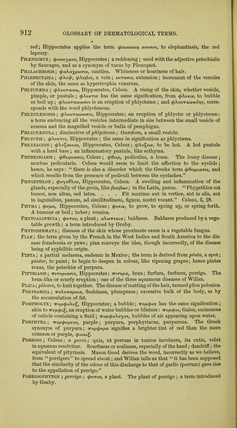 red; Hippocrates applies the term cpbivu<r\ii] vov<ro<s, to elephantiasis, the red leprosy. Pelenigmus ; <poiviyp.o<s, Hippocrates; a reddening; used with the adjective petechialis by Sauvages, and as a synonym of varus by Ploucquet. Phalachrosis ; <£a\axi06oo-is, canities. Whiteness or hoariness of hair. Phlebectasia ; <pXe\fr, cpXefioi, a vein; e/crao-is, extension; increment of the venules of the skin, the same as hypertrophia venarum. Phlyct^ena ; (pXvKTcuva, Hippocrates, Celsus. A rising of the skin, whether vesicle, pimple, or pustule ; cpXvKTis has the same signification, from cpXveiv, to bubble or boil up; (pXvKTaivwcris is an eruption of phlyctamse ; and <pXvKTcuvoofai<3, corre- sponds with the word phlyctenous. Phlyctvenosis ; (pXvKTaivcoa-is, Hippocrates; an eruption of phlyctae or phlyctsense; a term embracing all the vesicles intermediate in size between the small vesicle of eczema and the magnified vesicle or bulla of pemphigus. Phlyct^enula ; diminutive of phlyctoena ; therefore, a small vesicle. Phlyctis ; <p\vKTL<s, Hippocrates ; the same in signification as phlyctaena. Phlyzacion ; cpXv^aKiov, Hippocrates, Celsus; (pXvZ.ew, to be hot. A hot pustule with a hard base ; an inflammatory pustule, like ecthyma. Phtheiriasis ; tpdeipia<ri<3) Celsus ; cpdeip, pediculus, a louse. The lousy disease ; morbus pedicularis. Celsus would seem to limit the affection to the eyelids ; hence, he says :  there is also a disorder which the Greeks term ^Oetpiacris, and which results from the presence of pediculi between the eyelashes. Phygethlon ; cpvyedXov, Hippocrates, Celsus. A swelling and inflammation of the glands, especially of the groin, like Povftwv; in the Latin, panus.  Phygethlon est tumor, non altus, sed latus. . . . Fit maxime aut in vertice, aut in alis, aut in inguinibus, panum, ad similitudinem, figurse, nostri vocant. Celsus, 5, 28. Phyma ; (pvpLa, Hippocrates, Celsus; <pveiv, to grow, to spring up, or spring forth. A tumour or boil; tuber; vomica. Phytoalopecia ; <pwrov, a plant; aXwireKia; baldness. Baldness produced by a vege- table growth ; a term introduced by Gruby. Phytodermata ; diseases of the skin whose proximate cause is a vegetable fungus. Pian ; the term given by the French in the West Indies and South America to the dis- ease frambcesia or yaws; pian conveys the idea, though incorrectly, of the disease being of syphilitic origin. Pinta; a partial melasma, endemic in Mexico; the term is derived frompinta, a spot; pintar, to paint; to begin to deepen in colour, like ripening grapes; hence pintas roxas, the petechia? of purpura. Pityriasis; TriTvpiaans, Hippocrates; nun-vpa, bran; furfura, furfures, porrigo. The bran-like or scurfy eruption; one of the three squamous diseases of Willan. Plica; plicare, to knit together. The disease of matting of the hair, termed plica polonica. Polysarcia ; TroXvcrapKia, fleshiness, plumpness; excessive bulk of the body, as by the accumulation of fat. Pompholyx; Trop.<poXv%, Hippocrates; a bubble; tto/x^os has the same signification; akin to 7rep.<pL%, an eruption of water bubbles or blisters: Tro/mcpoL, Galen, eminences of cuticle containing a fluid ; irofMpoXvycs, bubbles of air appearing upon water. Porphyra ; Tropipvpeos, purple; purpura, porphyriacus, purpureus. The Greek synonym of purpura; iropcpvpa signifies a brighter tint of red than the mere crimson or purple, <poivi£. Porrigo; Celsus; a porro; quia, ut porrum in tunica? involucra, ita cutis, velut in squamas resolvitur. Scurfiness or scaliness, especially of the head; dandriff; the equivalent of pityriasis. Mason Good derives the word, incorrectly as we believe, from porrigere to spread about; and Willan tells us that  it has been supposed that the similarity of the odour of this discharge to that of garlic (porrum) gave rise to the appellation of porrigo. Porrigophyton ; porrigo ; <pvnrov, a plant. The plant of porrigo ; a term introduced by Gruby.