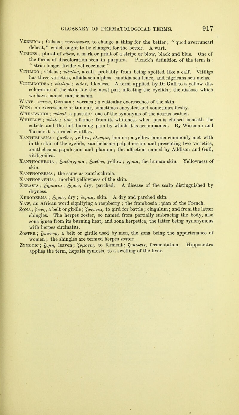 Verruca ; Celsus ; verruncare, to change a thing for the better ;  quod averruncari debeat, which ought to be changed for the better. A wart. Vibices ; plural of vibex, a mark or print of a stripe or blow, black and blue. One of the forms of discoloration seen in purpura. Plenck's definition of the term is :  striae longse, lividse vel coccinese. Vitiligo ; Celsus ; vitulus, a calf, probably from being spotted like a calf. Vitiligo has three varieties, albida seu alphos, Candida seu leuce, and nigricans seu melas. Vitiligoidea ; vitiligo ; eioo<s, likeness. A term applied by Dr Gull to a yellow dis- coloration of the skin, for the most part affecting the eyelids ; the disease which we have named xanthelasma. Wart ; warze, German ; verruca ; a cuticular excrescence of the skin. Wen ; an excrescence or tumour, sometimes encysted and sometimes fleshy. Whealworm ; wheal, a pustule ; one of the synonyms of the acarus scabiei. Whitlow ; white; low, a flame ; from its whiteness when pus is effused beneath the cuticle, and the hot burning pain by which it is accompanied. By Wiseman and Turner it is termed whitflaw. Xanthelasma ; %avdo<3, yellow, e\a<sfxa, lamina; a yellow lamina commonly met with in the skin of the eyelids, xanthelasma palpebrarum, and presenting two varieties, xanthelasma papulosum and planum ; the affection named by Addison and Gull, vitiligoidea. Xanthochroia ; £avdoxpoia; Zavdos, yellow ; xPOLa> the human skin. Yellowness of skin. Xanthoderma ; the same as xanthochroia. Xanthopathia ; morbid yellowness of the skin. Xerasia ; fyipaa-ta ; ^r?/oos, dry, parched. A disease of the scalp distinguished by dryness. Xeroderma ; £tj,oos, dry ; Sep/ma, skin. A dry and parched skin. Yaw, an African word signifying a raspberry ; the framboesia ; pian of the French. Zona ; £<ov?j, a belt or girdle ; ^wuvvfii, to gird for battle ; cingulum; and from the latter shingles. The herpes zoster, so named from partially embracing the body, also zona ignea from its burning heat, and zona herpetica, the latter being synonymous with herpes circinatus. Zoster ; ^wo-T^p, a belt or girdle used by men, the zona being the appurtenance of women ; the shingles are termed herpes zoster. Zymotic ; £u/xtj, leaven; X^ixoeiv, to ferment; ^wwo-is, fermentation. Hippocrates applies the term, hepatis zymosis, to a swelling of the liver.