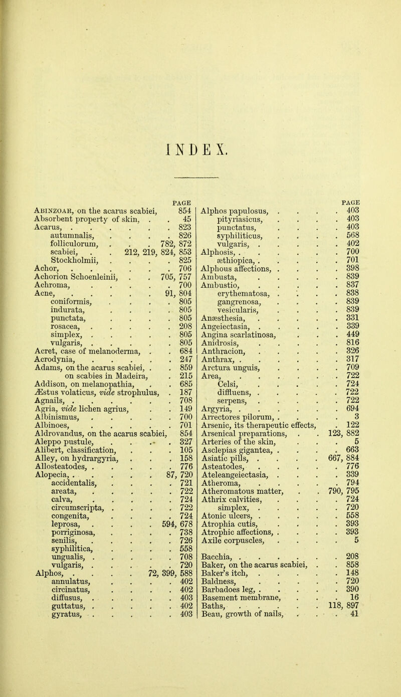 INDEX. Abinzoar, on the acarus scabiei Absorbent property of skin, Acarus, . autumnalis, folliculorum, scabiei, Stockholmii, Achor, Achorion Schoenleinii Achroma, Acne, coniformis, indurata, punctata, rosacea, simplex, . vulgaris, , Acret, case of melanoderma, Acrodynia, Adams, on the acarus scabiei, on scabies in Madeira, Addison, on melanopathia, iEstus volaticus, vide strophul PAGE 854 . 45 . 823 . 826 782, 872 212, 219, 824, 853 825 Agria, vide lichen agrius Albinismus, Albinoes, Aldrovandus, on the Aleppo pustule, Alibert, classification, Alley, on hydrargyria Allosteatodes, . Alopecia, . accidentalis, areata, calva, circumscripta, congenita, leprosa, porriginosa, senilis, syphilitica, ungualis, . vulgaris, . Alphos, . annulatus, circinatus, diffusus, . guttatus, . gyratus, • . . 706 705, 757 . 700 91, 804 . 805 . 805 . 805 . 208 . 805 . 805 . 684 . 247 215 685 187 708 149 700 701 acarus scabiei, 854 327 105 158 776 720 . 721 . 722 . 724 . 722 . 724 594, 678 . 738 87, . 726 . 558 . 708 . 720 72, 399, 588 . 402 . 402 . 403 . 402 . 403 Alphos papulosus, pityriasicus, punctatus, syphiliticus, vulgaris, . Alphosis, . sethiopica, . Alphous affections, Ambusta, Ambustio, erythematosa, gangrenosa, vesicularis, Anaesthesia, Angeiectasia, . Angina scarlatinosa. Anidrosis, Anthracion, Anthrax, . Arctura unguis, Area, Celsi, diffiuens, . serpens, Argyria, . Arrectores pilorum, Arsenic, its therapeutic effects Arsenical preparations. Arteries of the skin, Asclepias gigantea, . Asiatic pills, . Asteatodes, Ateleangeiectasia, . Atheroma, Atheromatous matter, Athrix calvities, simplex, . Atonic ulcers, . Atrophia cutis, Atrophic affections, . Axile corpuscles, Bacchia, . Baker, on the acarus scabiei, Baker's itch, Baldness, . , Barbadoes leg, . Basement membrane, Baths, Beau, growth of nails,