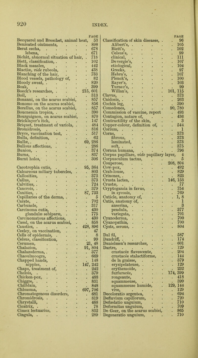 PAGE Becquerel and Breschet, animal heat, 53 Benzoated ointments, . . . 898 Berat cecha, 678 lebena, 671 Bichat, abnormal situation of hair, . 718 Biett, classification, .... 102 Black measles, .... 442 Blactiae, vide rubeola, . . . 438 Blanching of the hair, . . .733 Blood vessels, pathology of, . . 82 Bloody sweat, . . . .820 Boak, 399 Boeck's researches, . . . 215, 601 Boil, 313 Bonanni, on the acarus scabiei, . 857 Bonomo on the acarus scabiei, . 856 Borellus, on the acarus scabiei, . 857 Boucnemia tropica, .... 390 Bourguignon, on acarus scabiei, . 870 Bricklayer's itch, . . . .147 Briquet, treatment of variola, . . 484 Bromidrosis, . . . . . 816 Bryce, vaccination test, . . .517 Bulla, definition, .... 62 Bullae,. . . ... 69, 286 Bullous affections, . ... . 286 Bunion, 374 Burns, 837 Burnt holes, 306 Cacotrophia cutis, ... 95, 364 Calcareous miliary tubercles, . . 803 Callosities, 373 Callus, 373 Calvities, 724 Cancrois, 379 Canities, 87, 733 Capillaries of the derma, ... 5 Carate, 702 Carbuncle, 317 Carcinoma cutis, .... 430 glandulae sebiparse, . . . 775 Carcinomatous affections, . . 430 Casal, on the acarus scabiei, . . 858 Caustics, 428, 896 Ceeley, on vaccination, ... 47 Cells of epidermis, .... 8 Celsus, classification, ... 99 Cerumen, . . . . 21, 48 Chalazion, .... 91, 804 Chalazoderma, 377 Chaoulmoogra, .... 669 Chapped hands, . . . .148 nipples, .... 147, 242 Chaps, treatment of, ... 242 Chelois, 379 Chicken-pox, 488 Chiggre, 831 Chilblain, 848 Chloasma, .... 697, 706 Chromatogenous disorders, . . 681 Chromidrosis, 819 Chrystalli, 488 Cicatrix, 78 Cimex lectuarius, .... 832 Cingula, 289 PAGE Classification of skin diseases, . . 96 Alibert's, 105 Biett's, 102 Celsus's, 99 clinical, Ill Devergie's, .... 107 etiological, . . . .104 Greeks, . . .. . .97 Hebra's, 107 Plenck's, 100 Bayer's, 103 Turner's, 99 Willan's, .... 101, 115 Clavus, 373 Cnidosis, 263 Cochin leg, 390 Comedones, .... 90, 780 Commission of vaccine, report . 493 Contagion, nature of, 436 Contractility of the skin, . . 3 Copper-colour, definition of, . . 544 Corium, ...... 1 Corns, 373 fibrous, 373 laminated, . . . . 373 soft, 375 Cornua humana, .... 796 Corpus papillare, vide papillary layer, 4 Corpusculum tactus, ... 5 Couperose, .... 208, 804 Cow-pox, 492 Crab-louse, 829 Crinones, 823 Crusta lactea, . . . . 146, 153 Crustae, 77 Cryptogamia in favus, . . . 754 in sycosis, .... 769 Cuticle, anatomy of, . . . 1, 8 Cutis, anatomy of, . . . . 1 anserina, 3 pendula, 377 variegata, 701 Cyanoderma, 700 Cyanopathia, 700 Cysts, serous, 804 Dal fil, 587 Dandriff, 174 Danielssen's researches, . . . 601 Dartre, 129 crustacee flavescente, . . 204 crustacee stalactiforme, . .144 de la graisse, .... 379 erysipelateuse, . . . .129 erythemoide, .... 232 furfuracee, . . . 174, 399 rongeante, . . . .418 squammeuse, .... 399 squammeuse humide, . 129, 144 vive, 129 Decoloratio argentea, . . . 694 Defluvium capillorum, . . . 720 Defcedatio unguium, . . .710 Deformitas unguium, . . . 709 De Geer, on the acarus scabiei, . 865 Degeneratio unguium, . . . 710