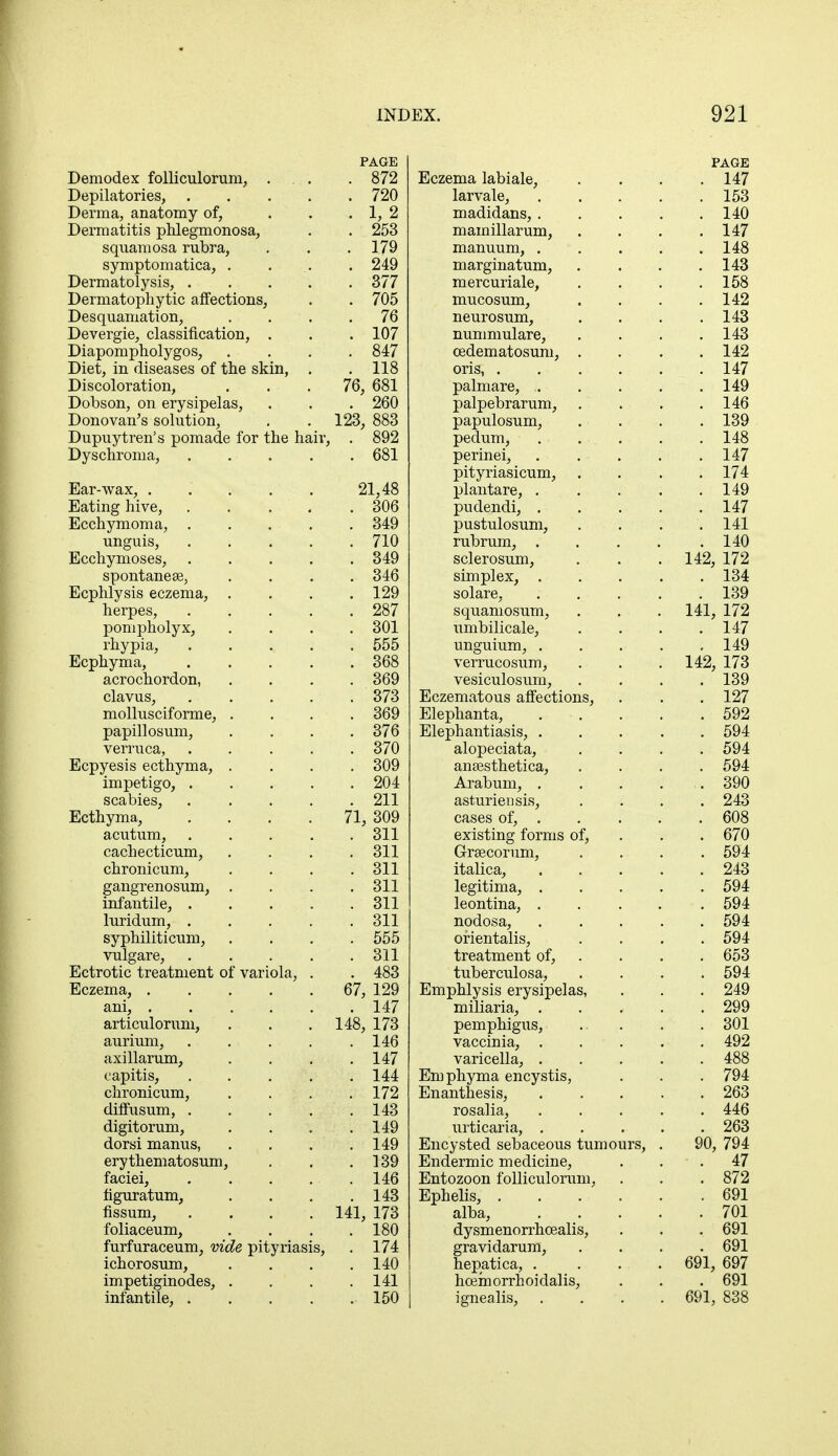 PAGE Demodex folliculorum, ... . 872 Depilatories, 720 Derma, anatomy of, . . . 1, 2 Dermatitis phlegmonosa, . . 253 squamosa rubra, . . .179 symptomatica, . . 249 Dermatolysis, . . . . . 377 Dermatophytic affections, . . 705 Desquamation, . . .76 Devergie, classification, . . . 107 Diapompholygos, .... 847 Diet, in diseases of the skin, . . 118 Discoloration, ... 76, 681 Dobson, on erysipelas, . . . 260 Donovan's solution, . . 123, 883 Dupuytren's pomade for the hair, . 892 Dyschroma, 681 Ear-wax, ..... 21,48 Eating hive, 306 Ecchymoma, 349 unguis, 710 Ecchymoses, 349 spontanea?, . . . .346 Ecphlysis eczema, .... 129 herpes, 287 pompholyx, .... 301 rhypia, 555 Ecphyma, 368 acrochordon, .... 369 clavus, 373 mollusciforme, . . . . 369 papillosum, .... 376 verruca, 370 Ecpyesis ecthyma, .... 309 impetigo, 204 scabies, 211 Ecthyma, .... 71, 309 acutum, ..... 311 cachecticum, .... 311 chronicum, . . . .311 gangrenosum, . . . . 311 infantile, . . . . . 311 luridum, 311 syphiliticum, .... 555 vulgare, 311 Ectrotic treatment of variola, . . 483 Eczema, 67, 129 ani, 147 articulorum, . . . 148, 173 aurium, 146 axillarum, . . . .147 capitis, 144 chronicum, . . . .172 diffusum, 143 digitorum, . . . .149 dorsi manus, . . . .149 erythematosum, . . . 139 faciei, 146 nguratum, . . . .143 fissum, .... 141, 173 foliaceum, . . . .180 furfuraceum, vide pityriasis, . 174 ichorosum, . . . .140 impetiginodes, .... 141 infantile, 150 PAGE Eczema labiale, .... 147 larvale, 153 madidans, 140 mamillarum, .... 147 manuum, 148 marginatum, . . . .143 mercuriale, . . . .158 mucosum, . . . .142 neurosum, .... 143 nummulare, . . . .143 cedematosum, .... 142 oris, 147 palmare, , 149 palpebrarum, .... 146 papulosum, . . . . 139 pedum, . . . . . 148 perinei, 147 pityriasicum, . . . .174 X>lantare, 149 pudendi, 147 pustulosum, . . . .141 rubrum, . . . . .140 sclerosum, . . .142, 172 simplex, . . . • . 134 solare, 139 squamosum, . . . 141, 172 umbilicale, . . . .147 unguium, . . . . ,149 verrucosum, . . . 142, 173 vesiculosum, .... 139 Eczematous affections, . . . 127 Elephanta, . . . . .592 Elephantiasis, 594 alopeciata, .... 594 aneesthetica, .... 594 Arabum, 390 asturiensis, .... 243 cases of, 608 existing forms of, . . 670 G-rsecorum, .... 594 italica, 243 legitima, 594 leontina, 594 nodosa, 594 ofientalis, .... 594 treatment of, . . . 653 tuberculosa, .... 594 Emphlysis erysipelas, . . . 249 miliaria, ..... 299 pemphigus, 301 vaccinia, 492 varicella, 488 Emphyma encystis, . . . 794 Enanthesis, 263 rosalia, 446 urticaria, 263 Encysted sebaceous tumours, . 90, 794 Endermic medicine, . 47 Entozoon folliculorum, . . . 872 Ephelis, 691 alba, 701 dysmenorrhcealis, . . . 691 gravidarum, .... 691 hepatica, .... 691, 697 hcemorrhoidalis, . . . 691 ignealis, .... 691, 838