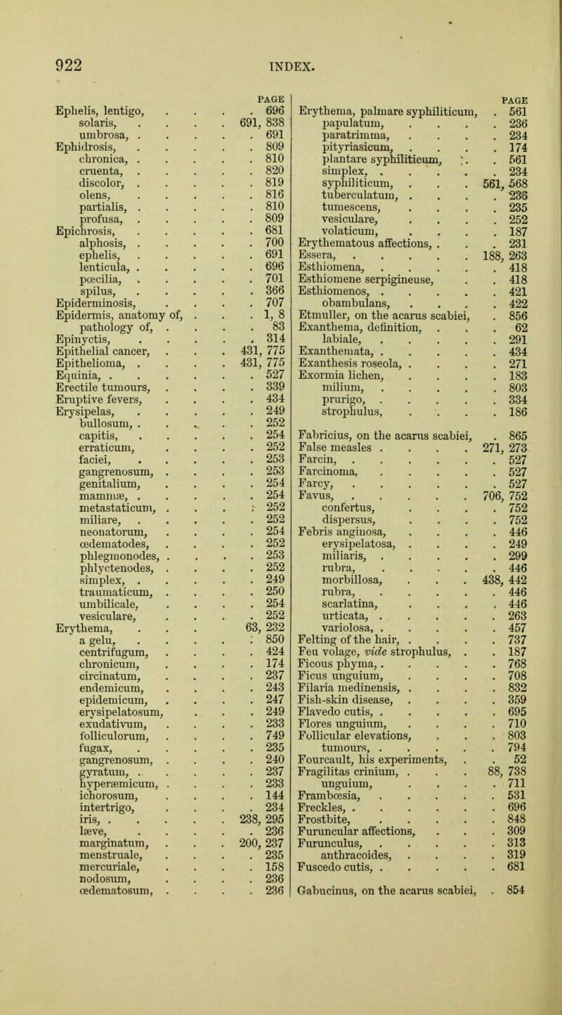 Ephelis, lentigo, Solaris, umbrosa, . Ephidrosis, chronica, . cruenta, . discolor, . olens, partialis, . profusa, Epichrosis, alphosis, . ephelis, lenticula, . pcecilia, spilus, Epiderminosis, Epidermis, anatomy of, pathology of, . Epinyctis, Epithelial cancer, Epithelioma, . Equinia, . Erectile tumours, Eruptive fevers, Erysipelas, bullosum, . capitis, erraticum, faciei, gangrenosum, . genitalium, mammae, . metastaticum, . miliare, neonatorum, cedematodes, phlegmonodes, . phlyctenodes, . simplex, . traumaticum, . umbilicale, vesiculare, Erythema, a gelu, centrifugum, chronicum, circinatum, endemicum, epidemicum, erysipelatosum, exudativum, folliculorum, fugax, gangrenosum, . gyratum, . hypersemicum, . ichorosum, intertrigo, iris, . lseve, marginatum, menstruale, mercuriale, nodosum, cedematosum, . PAGE Erythema, palmare syphiliticum, . 561 papulatum, paratrimma, . 236 . 234 pityriasicum, . 174 plantare syphiliticum, ;. . 561 simplex, . syphiliticum, . 234 561, 568 tuberculatum, . . 238 tumescens, . 235 vesiculare, . 252 volaticum, Erythematous affections, . . 187 . 231 Essera, 188, 263 Esthiomena, . . 418 Esthiomene serpigineuse, . 418 Esthiomenos, . . 421 obambulans, . 422 Etmuller, on the acarus scabiei; . 856 Exanthema, definition, . 62 labiale, . . 291 Exanthemata, . . 434 Exanthesis roseola, . . 271 Exormia lichen, . 183 milium, . . 803 prurigo, . . 334 strophulus, . 186 Fabricius, on the acarus scabiei , . 865 False measles . 271, 273 Farcin, . 527 Farcinoma, . . 527 Farcy, . 527 Favus, 706, 752 confertus, dispersus, . 752 . 752 Febris anginosa, . 446 erysipelatosa, . . 249 miliaris, . . 299 rubra, . . 446 morbillosa, 438, 442 rubra, . . 446 scarlatina, . 446 urticata, . . 263 variolosa, . . 457 Felting of the hair, . . 737 Feu volage, vide strophulus, . Ficous phyma,. . 187 . 768 Ficus unguium, . 708 Filaria medinensis, . . 832 Fish-skin disease, . 359 Flavedo cutis, . . 695 Flores unguium, . 710 Follicular elevations, . 803 tumours, .... . 794 TTr*ntv»on 1 f Trie OYnoviTYifi'iTT'C: 52 Fragilitas crinium, . 88, 738 unguium, . 711 Framboesia, . . 531 Freckles, . 696 Frostbite, . . 848 Furuncular affections, . 309 Furunculus, . . 313 anthracoides, . 319 Fuscedo cutis, .... . 681 Gabucinus, on the acarus scabiei, . 854