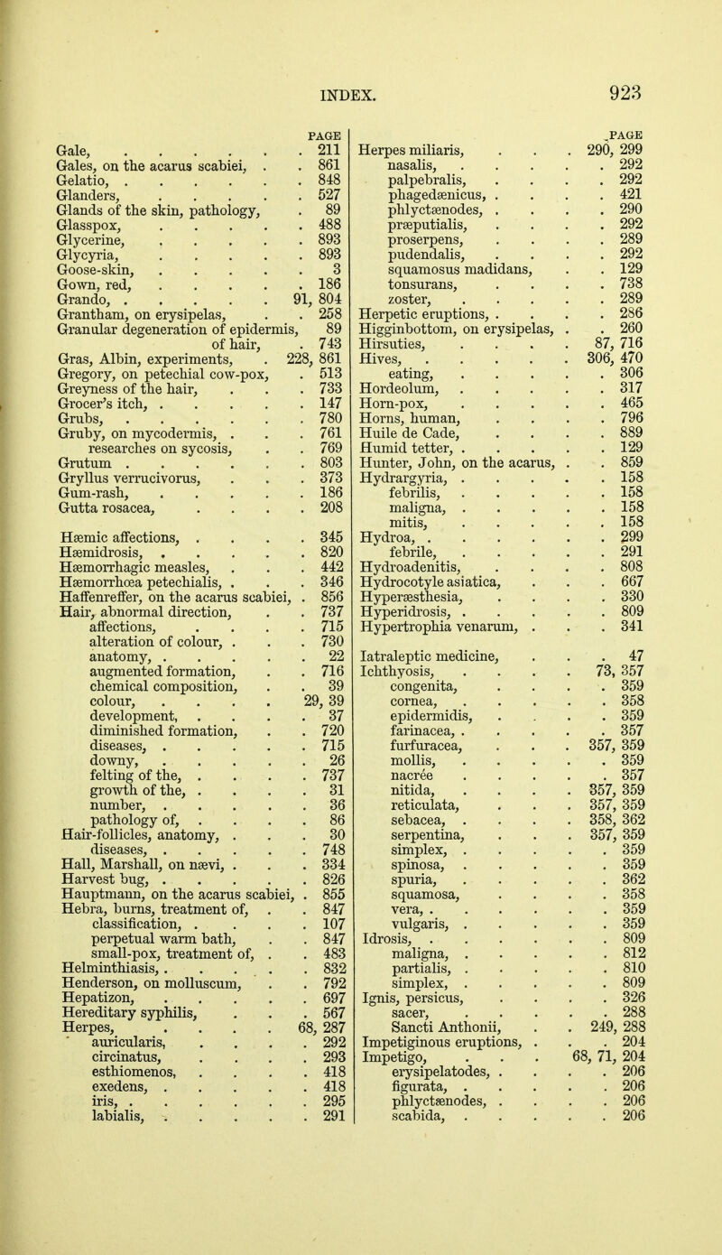 PAGE Gale, . . . . . .211 Gales, on the acarus scabiei, . . 861 Gelatio, 848 Glanders, 527 Glands of the skin, pathology, . 89 Glasspox, 488 Glycerine, 893 Glycyria, 893 Goose-skin, 3 Gown, red, 186 Grando, 91, 804 Grantham, on erysipelas, . . 258 Granular degeneration of epidermis, 89 of hair, . 743 Gras, Albin, experiments, . 228, 861 Gregory, on petechial cow-pox, . 513 Greyness of the hair, . . . 733 Grocer's itch, . . . . . 147 Grubs, 780 Gruby, on mycodermis, . . . 761 researches on sycosis, . . 769 Grutum 803 Gryllus verrucivorus, . . . 373 Gum-rash, 186 Gutta rosacea, .... 208 Hemic affections, .... 345 Heemidrosis, 820 Hemorrhagic measles, . . . 442 Hsemorrhoea petechialis, . . .346 Haffenreffer, on the acarus scabiei, . 856 Hair, abnormal direction, . . 737 affections, .... 715 alteration of colour, . . . 730 anatomy, 22 augmented formation, . .716 chemical composition, . . 39 colour, . . . . 29, 39 development, .... 37 diminished formation, . . 720 diseases, 715 downy, . . . . .26 felting of the, . . . .737 growth of the, . . .31 number, 36 pathology of, . . .86 Hair-follicles, anatomy, ... 30 diseases, 748 Hall, Marshall, on neevi, . . . 334 Harvest bug, 826 Hauptmann, on the acarus scabiei, . 855 Hebra, burns, treatment of, . . 847 classification, .... 107 perpetual warm bath, . . 847 small-pox, treatment of, . . 483 Helminthiasis, . . . . . 832 Henderson, on molluscum, . .792 Hepatizon, 697 Hereditary syphilis, . . . 567 Herpes, .... 68, 287 auricularis, .... 292 circinatus, .... 293 esthiomenos, . . . .418 exedens, 418 iris, . . ... . .295 labialis, 291 .PAGE Herpes milians, OQfi 9QQ zyu, zyy nasalis, . . . . ZvZ palpebralis, OQO ZvZ phagedsenicus, . AOI phlyctsenodes, . OQO preputialis, . ZVZ proserpens, Zov pudendalis, 0Q9 ZvZ squamosus madidans, 1 OQ lZv tonsurans, 7QB too zoster, . OQQ Zo\) Herpetic eruptions, . Higginbottom, on erysipelas, . Zoo zov Hirsuties, . o/, /io Hives, . DUO, '±t\J eating, . . . . on/; Hordeolum, . . . . ^17 Horn-pox, . . . . 400 Horns, human, t yo Huile de (Jade, QQQ ooy Humid tetter, . 1 OQ izv Hunter, J ohn, on the acarus, . ooy Hydrargyria, . . . . 158 febrilis, . 100 maligna, . . 158 mitis, . . . . . 158 Hydroa, . OQQ ieDnie, . . . . OQ1 Zvl XI yU-lUctLLcli-LLlo^ • • • 808 Hydrocotyle asiatica, 00/ Hyperesthesia, . . ooo . o09 Hyperidrosis, . Hypertrophia venarum, . . 341 Iatraleptic medicine, 47 Ichthyosis, . TO QC7 7o, oo7 congenita, . 359 cornea, epidermidis, . 358 9KQ ooy XctllUctvCd, • • • • 357 furfuracea, . . y.p>7 Q^Q cot, ooy mollis, . . . . . ooy nacree . . . 00/ nitida, . OC7 OCA 357, oo9 reticulata, QC7 QKQ oo<, ooy sebacea, . 358, 362 serpentina, ooi, ooy simplex, ooy spinosa, ooy spuria, squamosa, . 358 vera, .... . 359 vulgaris, QKQ ooy Idrosis, .... oUy maligna, partialis, . Q1 O olZ . 810 simplex, CAQ oUy JLglllo, pel a Us Ho, . 326 sacer, '. 288 Sancti Anthonii, Impetiginous eruptions, . 249, 288 . 204 Impetigo, 68, 71, 204 erysipelatodes, . . 206 figurata, . . 206 phlyctsenodes, . . 206 scabida, . 206