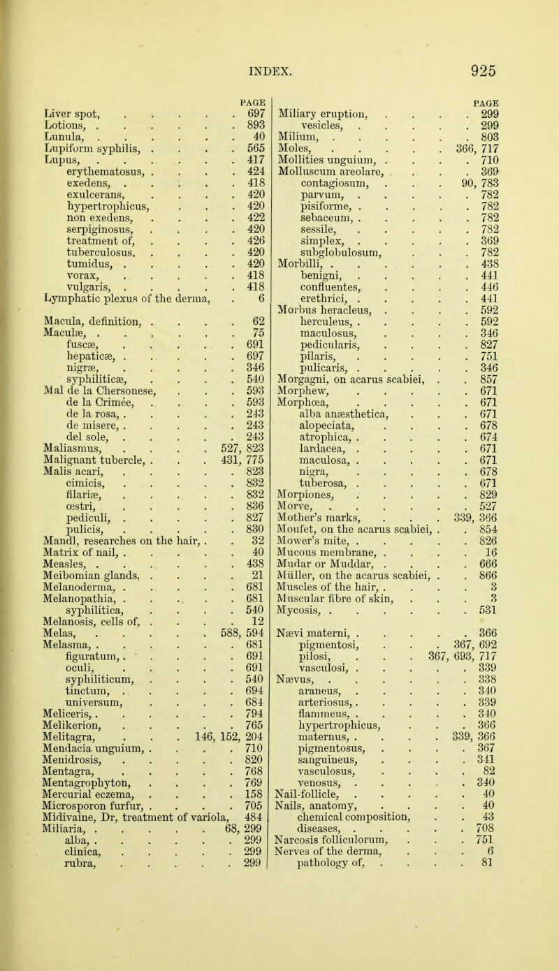 PAGE Liver spot, 697 Lotions, 893 Lunula, 40 Lupiform syphilis, .... 565 Lupus, . . . . . . 417 erythematosus, .... 424 exedens, . . '. . .418 exulcerans, . . . . 420 hypertrophicus, . . . 420 non exedens, .... 422 serpiginosus, .... 420 treatment of, , . . 426 tuberculosus 420 tumidus, 420 vorax, 418 vulgaris, 418 Lymphatic plexus of the derma, . 6 Macula, definition, .... 62 Maculae, 75 fuscae, 691 hepaticse, . ... . . 697 nigrse, 346 syphilitica?, .... 540 Mai de la Chersonese, . . . 593 de la Crimee, .... 593 de la rosa, 243 de misere, ..... 243 del sole, 243 Maliasmus, .... 527, 823 Malignant tubercle, . . . 431, 775 Malis acari, 823 cimicis, ... . . . 832 filarial, 832 oestri, 836 pediculi, 827 pulicis, 830 Mandl, researches on the hair, . . 32 Matrix of nail, 40 Measles, . . ... . . 438 Meibomian glands, . . . .21 Melanoderma, 681 Melanopathia, . . ... . 681 syphilitica, .... 540 Melanosis, cells of, . . . .12 Melas, 588, 594 Melasma, . . . . . . 681 figuratum, 691 oculi, . . . . .691 syphiliticum, .... 540 tinctum, 694 universum, .... 684 Meliceris, 794 Melikerion, 765 Melitagra, . . . 146, 152, 204 Mendacia unguium, .... 710 Menidrosis, 820 Mentagra, 768 Mentagrophyton, .... 769 Mercurial eczema, .... 158 Microsporon furfur, .... 705 Midivaine, Dr, treatment of variola, 484 Miliaria, 68, 299 alba, 299 clinica, 299 rubra, 299 9QQ vesicles, .... OQQ 1VJ.111U.II1, ..... OUO lYluitJo, ..... Sfifi 71 7 OOO, III Mollifies unguium, . . . 71 fi 1W Molluscum sreolare. ooy contagiosum, . . - . on 78^ yu, ioo parvum, .... 789 pisiform e, . 789 sebaceum, .... 789 / OA, sessile, .... 789 simplex, .... ooy cm T~i cr] film 1 n qi i Tn 782 Mnrhilli 1V.LU1 uini, . . . . . 438 UClllglll, .... 441 OU1111 Ucll tcbj PTPT TvTlPl ClCLllllOl, .... 441 MAmn5 npvQplpnQ JJUl licidoicllo, ... 592 herculeus, .... oyz lTtJiPnlnQiiQ XX±Oi\s U.1VJO LIO, ... 346 jJoU.10LLlclllo, • • 897 OUl pilaris, .... 7^1 JJUllUdllo, .... OiU Morgagni, on acarus scabiei, 8Fi7 00/ Morphew, .... fi71 lUUipUl.CClj .... 671 alba ansesthetica, £71 0/ 1 alopeciata, £78 0/0 atrophica, .... £7J 0/ ■i- lardacea, .... £71 maculosa, .... £71 nigra, .... £78 0/ 0 tuberosa, .... £71 0/ 1 Morpiones, .... 890 ozy Morve, ..... K97 OAI Mother's marks, 339, 366 Moufet, on the acarus scabiei, . Mower s mite, .... . 854 89£ OZO Mucous membrane 16 1VJ. UUal Ul 1VX UU.U.d.1, • • • 666 JVluller, on the acarus scabiei, . 8££ OOO Muscles of the hair, . Q o Muscular fibre of skin, 3 Mycosis, ..... kqi OO L Nlno'vi TYlQTPTTil XlctJVl lllctbollll, • • • .. 366 pigmentosi, *R£7 £09 oo/, oyz ^JllUol, . • . UU/ , 693 717 vasculosi, .... ooy Nsevus, ..... OOO araneus, .... arteriosus,.... 041/ Q.QQ ooy flammeus, .... Oil/ llj pel tl UJJlllCUo, . . 366 maternus, .... oqq octet ooy, ooo pigmentosus, Q£7 00/ sanguineus, oil vasculosus, 82 venosus, .... . 340 Nail-follicle, .... . 40 Nails, anatomy, . 40 chemical composition, . 43 diseases, .... . 708 Narcosis folliculorum, . 751 Nerves of the derma, 6 pathology of, . 81