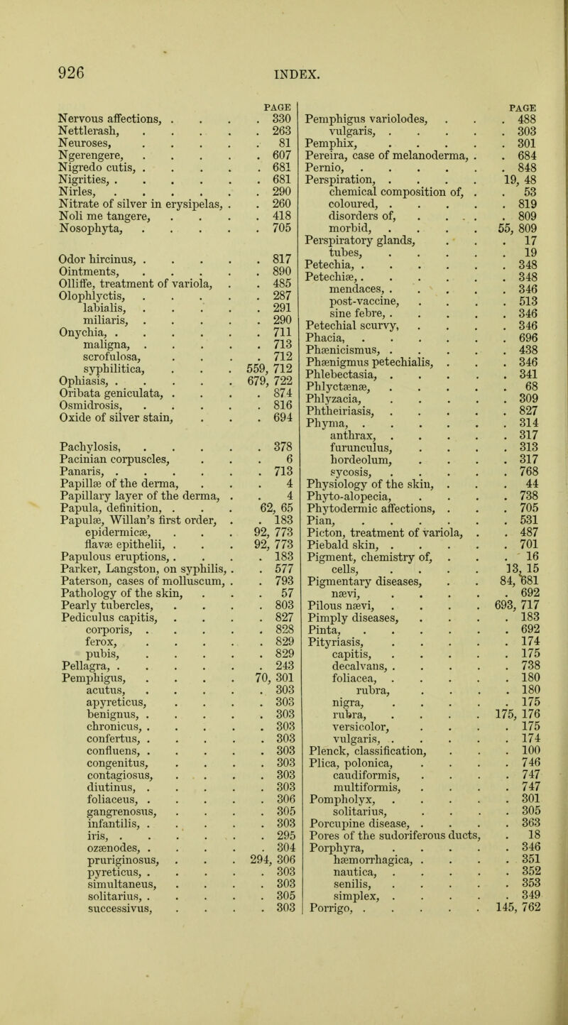 Nervous affections, . Nettlerash, Neuroses, Ngerengere, Nigredo cutis, . Nigrities, . Nirles, Nitrate of silver in erysipel Noli me tangere, Nosophyta, Odor hircinus, . Ointments, OllifTe, treatment of variola Olophlyctis, labialis, miliaris, Onychia, . maligna, . scrofulosa, syphilitica, Ophiasis, . Oribata geniculata, . Osmidrosis, Oxide of silver stain, Pachylosis, Pacinian corpuscles, Panaris, . Papillae of the derma, Papillary layer of the derma, Papula, definition, . Papulae, Willan's first order, epidermicae, flavae epithelii, . Papulous eruptions,. Parker, Langston, on syphilis, Paterson, cases of molluscum, Pathology of the skin, Pearly tubercles, Pediculus capitis, corporis, . ferox, pubis, Pellagra, . Pemphigus, acutus, apyreticus, benignus, . chronicus, . confertus, . confluens, . congenitus, contagiosus, diutinus, . foliaceus, . gangrenosus, infantilis, . iris, . ozaenodes, . pruriginosus, pyreticus, . simultaneus, solitarius, . successivus, PAGE 330 263 81 607 681 681 290 260 418 705 . 817 . 890 . 485 . 287 . 291 . 290 . 711 . 713 . 712 559, 712 679, 722 . 874 . 816 . 694 . 378 6 . 713 4 4 62, 65 . 183 92, 773 92, 773 . 183 . 577 . 793 . 57 . 803 . 827 . 828 . 829 . 829 . 243 70, 301 . 303 . 303 . 303 . 303 . 303 . 303 . 303 . 303 . 303 . 306 . 305 . 303 . 295 . 304 294, 306 . 303 . 303 . 305 . 303 Pemphigus variolodes, vulgaris, . Pemphix, Pereira, case of melanoderma, Pernio, Perspiration, . chemical composition of, coloured, . disorders of, morbid, Perspiratory glands, tubes, Petechia, . Petechiae,. . mendaces, . post-vaccine, sine febre, . Petechial scurvy, Phacia, Phaenicismus, . Phaenigmus petechialis, Phlebectasia, . Phlyctaenae, Phlyzacia, Phtheiriasis, Phyma, . anthrax, . furunculus, hordeolum, sycosis, Physiology of the skin, Phyto-alopecia, Phytodermic affections, Pian, Picton, treatment of variola, Piebald skin, . Pigment, chemistry of, cells, Pigmentary diseases, naevi, Pilous naevi, Pimply diseases, Pinta, Pityriasis, capitis, decalvans, . foliacea, rubra, nigra, rubra, versicolor, vulgaris, . Plenck, classification, Plica, polonica, caudiformis, multiformis, Pompholyx, solitarius, Porcupine disease, . Pores of the sudoriferous ducts, Porphyra, haemorrhagica, . nautica, senilis, simplex, . Porrigo, .