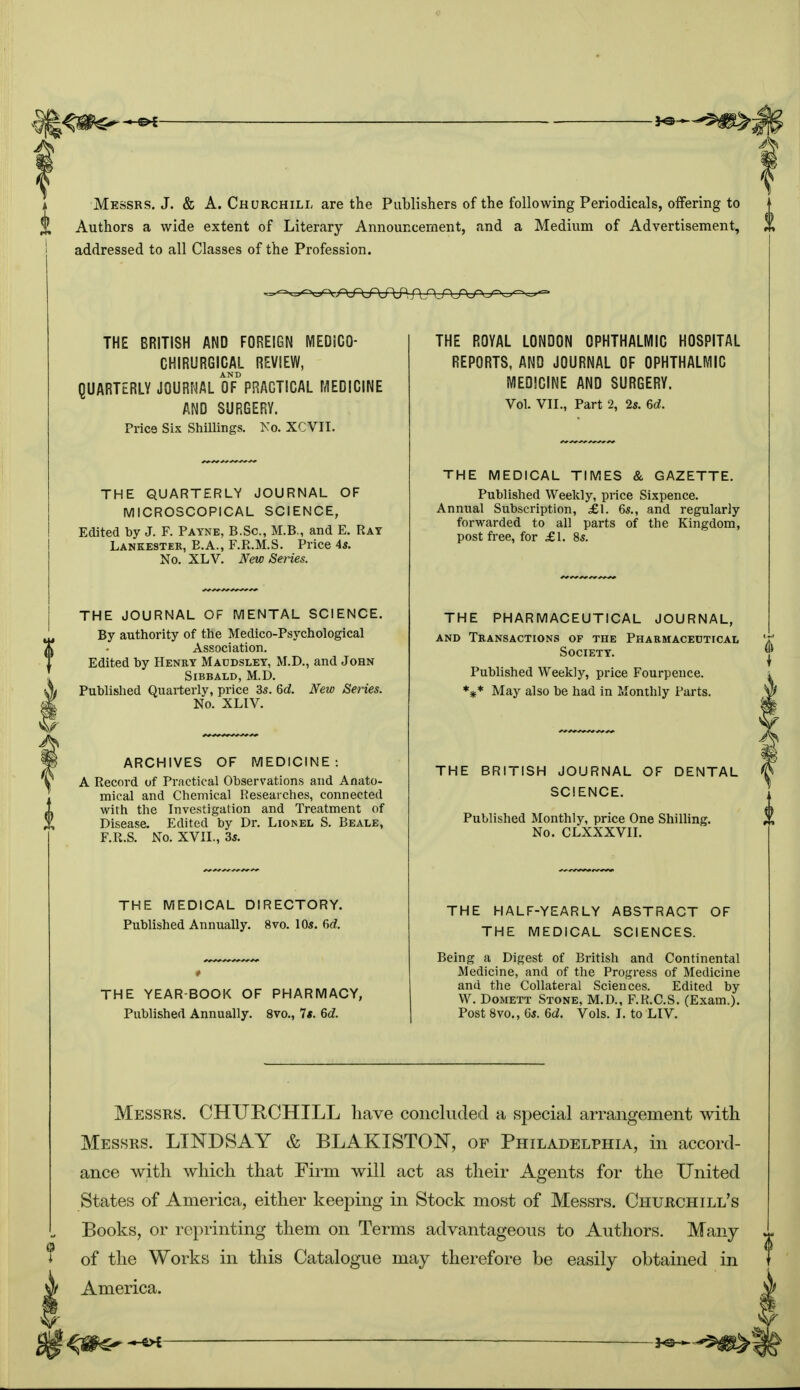 Messrs. J. & A.Churchill are the Publishers of the following Periodicals, offering to Authors a wide extent of Literary Announcement, and a Medium of Advertisement, addressed to all Classes of the Profession. THE BRITISH AND FOREIGN MEDiCO- CHIRURGICAL REVIEW, AND QUARTERLY JOURNAL OF PRAGTICAL MEDICINE AND SURGERY. Price Six Shillings. No. XCVII. THE QUARTERLY JOURNAL OF MICROSCOPICAL SCIENCE, Edited by J. F. Payne, B.Sc, M.B., and E. Rat Lankestek, E.A., F.R.M.S. Price 45. No. XLV. New Series. THE JOURNAL OF MENTAL SCIENCE. By authority of the Medico-Psychological Association. Edited by Henry Maodsley, M.D., and John Sibbald, M.D. Published Quarterly, price 3s. 6d. New Series. No. XLIV. ARCHIVES OF MEDICINE: A Record of Practical Observations and Anato- mical and Chemical Researches, connected with the Investigation and Treatment of Disease. Edited by Dr. Lionel S. Beale, F.R.S. No. XVII., 3s. THE MEDICAL DIRECTORY. Published Annually. 8vo. 10s. dd. THE YEAR BOOK OF PHARMACY, Published Annually. 8vo., Is. 6d. THE ROYAL LONDON OPHTHALMIC HOSPITAL REPORTS, AND JOURNAL OF OPHTHALMIC MEDICINE AND SURGERY. Vol. VII., Part 2, 2s. 6d. THE MEDICAL TIMES & GAZETTE. Published Weekly, price Sixpence. Annual Subscription, £1. 6s., and regularly forwarded to all parts of the Kingdom, post free, for £1. 8s. THE PHARMACEUTICAL JOURNAL, and Transactions of the Pharmaceutical Society. Published Weekly, price Fourpence. *** May also be had in Monthly Parts. THE BRITISH JOURNAL OF DENTAL SCIENCE. Published Monthly, price One Shilling. No. CLXXXVII. THE HALF-YEARLY ABSTRACT OF THE MEDICAL SCIENCES. Being a Digest of British and Continental Medicine, and of the Progress of Medicine and the Collateral Sciences. Edited by W. Domett Stone, M.D., F.R.C.S. (Exam.). Post 8vo., 6s. 6d. Vols. I. to LIV. Messrs. CHURCHILL have concluded a special arrangement with Messrs. LINDSAY & BLAKISTON, of Philadelphia, in accord- ance with which that Firm will act as their Agents for the United States of America, either keeping in Stock most of Messrs. Churchill's Books, or reprinting them on Terms advantageous to Authors. Many of the Works in this Catalogue may therefore be easily obtained in America.