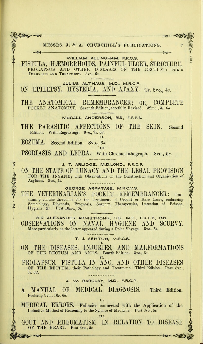 — ■ Ji©— WILLIAM ALLINGHAM, F.R.C.S. FISTULA, HEMORRHOIDS, PAINFUL ULCER, STRICTURE, PROLAPSUS AND OTHER DISEASES OF THE RECTUM : their Diagnosis and Treatment. 8vo., 6s. JULIUS ALTHAUS, M.D., M.R.C.P. ON EPILEPSY, HYSTERIA, AND ATAXY. Cr. 8m, 4,. THE ANATOMICAL REMEMBRANCER; OK, COMPLETE POCKET ANATOMIST. Seventh Edition, carefully Revised. 32mo., 3s. 6d. MOOALL ANDERSON, M.D., F.F.P.S- THE PARASITIC AFFECTIONS OF THE SKIN. Second Edition. With Engravings. 8vo., 7s. 6d. II. ECZEMA, Second Edition. 8vo., 6s. in. PSORIASIS AND LEPRA. With Chromo-lithograph. 8vo., bs. J. T. ARLIDGE, M.D.LOND., F.R.C.P. ON THE STATE OF LUNACY AND THE LEGAL PROVISION FOR THE INSANE; with Observations on the Construction and Organisation of Asylums. 8vo., 7s. GEORGE ARMATAGE, M.R.C.V.S. THE VETERINARIAN'S POCKET REMEMBRANCER: con- taining concise directions for the Treatment of Urgent or Rare Cases, embracing Semeiology, Diagnosis, Prognosis, Surgery, Therapeutics, Detection of Poisons, Hygiene, &c Post 18mo., 3s. SIR ALEXANDER ARMSTRONG, C.B., M.D., F.R.C.P., R.N. OBSERVATIONS ON NAVAL HYGIENE AND SCURVY. More particularly as the latter appeared during a Polar Voyage. 8vo., 5s. T. J. ASHTON, M.R.C.S. ON THE DISEASES, INJURIES, AND MALFORMATIONS OF THE RECTUM AND ANUS. Fourth Edition. Svo., 8s. PROLAPSUS. FISTULA IN ANO, AND OTHER DISEASES OF THE RECTUM; their Pathology and Treatment. Third Edition. Post 8vo., 3s. 6d. A. W. BARCLAY, M.D., F.R.C.P. A MANUAL OF MEDICAL DIAGNOSIS. Third Edition. Foolscap 8vo., 10s. 6d. n. MEDICAL ERRORS.—Fallacies connected with the Application of the Inductive Method of Reasoning to the Science of Medicine. Post 8vo., 5s. III. GOUT AND RHEUMATISM IN RELATION TO DISEASE OF THE HEART. Post 8vo., 5s. It V