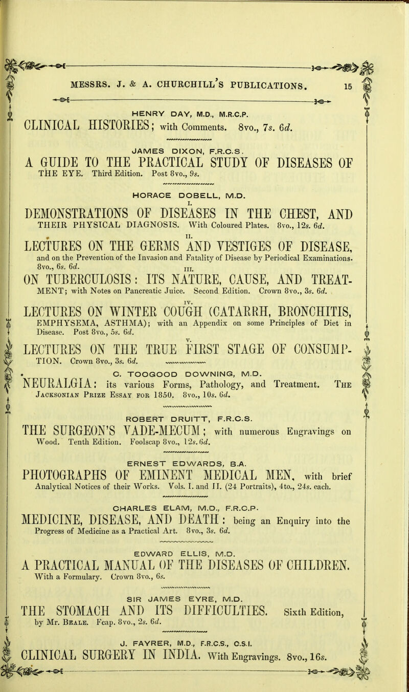 3^ HENRY DAY, M.D., M.R.C.P. CLINICAL HISTORIES; with Comments. 8yo.,7*.6* JAMES DIXON, F.R.C.S. A GUIDE TO THE PRACTICAL STUDY OF DISEASES OF THE EYE. Third Edition. Post 8vo., 9s. HORACE DOBELL, M.D. DEMONSTRATIONS OF DISEASES IN THE CHEST, AND THEIR PHYSICAL DIAGNOSIS. With Coloured Plates, tivo., 12s. 6d. LECTURES ON THE GERMS AND VESTIGES OF DISEASE, and on the Prevention of the Invasion and Fatality of Disease by Periodical Examinations. 8vo., 6s. 6d. jjj ON TUBERCULOSIS: ITS NATURE, CAUSE, AND TREAT- MENT; with Notes on Pancreatic Juice. Second Edition. Crown 8vo., 3s. 6d. LECTURES ON WINTER COUGH (CATARRH, BRONCHITIS, EMPHYSEMA, ASTHMA); with an Appendix on some Principles of Diet in Disease. Post 8vo., 5s. 6d. LECTURES ON THE TRUE FIRST STAGE OF CONSUMP- TION. Crown 8vo.5 3s. 6d. ^ C. TOOGOOD DOWNING, M.D. NEURALGIA: its various Forms, Pathology, and Treatment. The Jacksonian Pkize Essay for 1850. 8vo., 10s. 6d. ROBERT DRUITT, F.R.C.S. THE SURGEON'S VADE-MECUM ; with numerous Engravings on Wood. Tenth Edition. Foolscap 8vo., 12s. 6d. ERNEST EDWARDS, B.A. PHOTOGRAPHS OF EMINENT MEDICAL MEN. with brief Analytical Notices of their Works. Vols. I. and II. (24 Portraits), 4to., 24s. each. CHARLES ELAM, M.D., F.R.C.P. MEDICINE, DISEASE, AND DEATH : being an Enquiry into the Progress of Medicine as a Practical Art. 8vo., 3s. 6d. EDWARD ELLIS, M.D. A PRACTICAL MANUAL OF THE DISEASES OF CHILDREN. With a Formulary. Crown 8vo., 6s. SIR JAMES EYRE, M.D. THE STOMACH AND ITS DIFFICULTIES. Sixth Edition, by Mr. Be ale. Fcap. 8vo., 2s. 6d. J. FAYRER, M.D., F.R.C.S., C.S.I. CLINICAL SURGERY IN INDIA. With Engravings. 8vo,16». &i