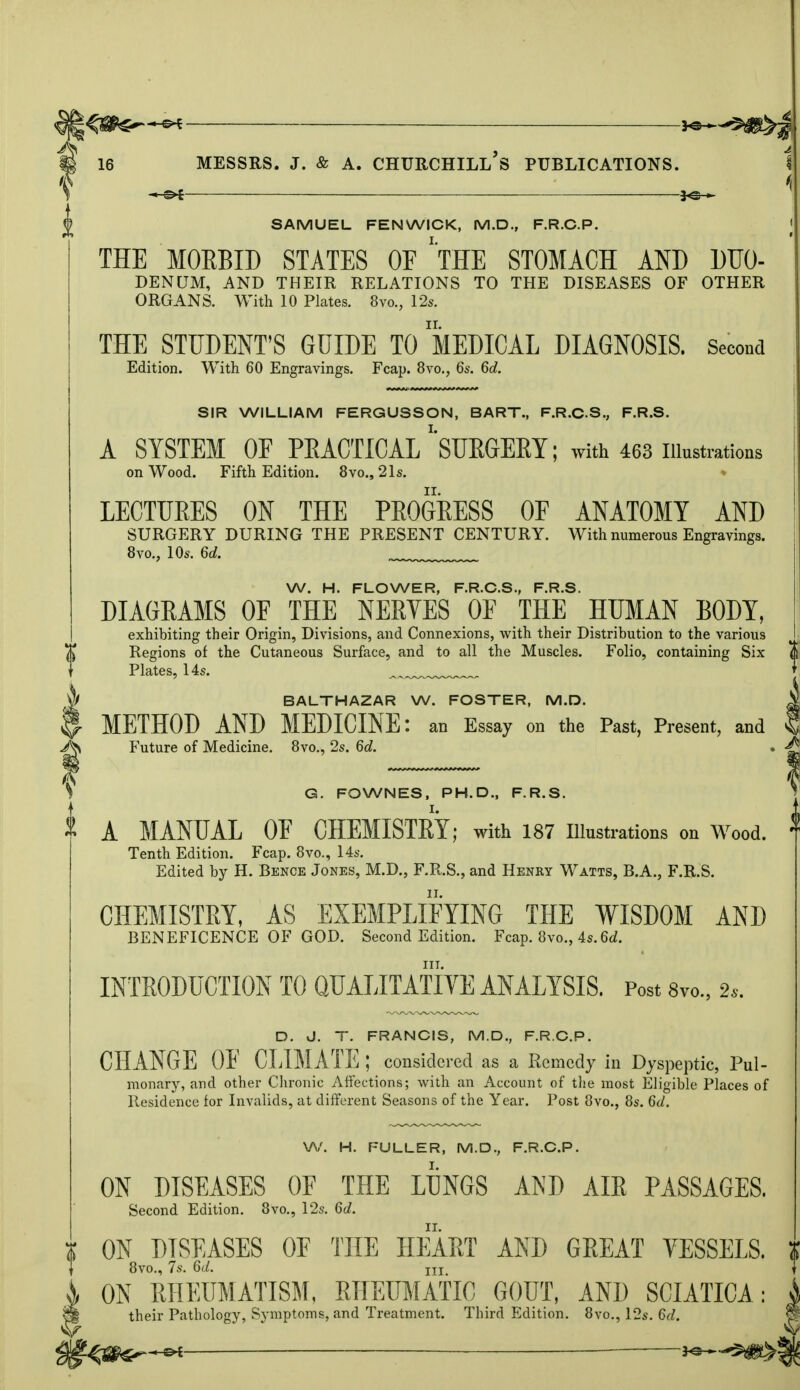 SAMUEL FENWICK, M.D., F.R.C.P. THE MORBID STATES OF ''THE STOMACH AND DUO- BENCJM, AND THEIR RELATIONS TO THE DISEASES OF OTHER ORGANS. With 10 Plates. 8vo., 12s. THE STUDENT'S GUIDE TO MEDICAL DIAGNOSIS. Second Edition. With 60 Engravings. Fcap. 8vo., 6s. 6d. SIR WILLIAM FERGUSSON, BART., F.R.C.S., F.R.S. A SYSTEM OF PRACTICAL' SURGERY; with 463 illustrations on Wood. Fifth Edition. 8vo.,21s. LECTUKES ON THE PKOGRESS OF ANATOMY AND SURGERY DURING THE PRESENT CENTURY. With numerous Engravings. 8vo., 10s. 6d. W. H. FLOWER, F.R.C.S., F.R.S. DIAGRAMS OF THE NERYES OF THE HUMAN BODY, exhibiting their Origin, Divisions, and Connexions, with their Distribution to the various Regions of the Cutaneous Surface, and to all the Muscles. Folio, containing Six Plates, 14s. ^ „ BALTHAZAR W. FOSTER, M.D. METHOD AND MEDICINE: an Essay on the Past, Present, and Future of Medicine. 8vo., 2s. 6d. \ G. FOWNES, PH.D., F.R.S. A MANUAL 0E CHEMISTEY; with 187 Illustrations on Wood. Tenth Edition. Fcap. 8vo., 14s. Edited by H. Bence Jones, M.D., F.R.S., and Henry Watts, B.A., F.R.S. CHEMISTRY, AS EXEMPLIFYING THE WISDOM AND BENEFICENCE OF GOD. Second Edition. Fcap. 8vo., 4s.6d. in. INTRODUCTION TO QUALITATIVE ANALYSIS. Post 8to., 2*. D. J. T. FRANCIS, M.D., F.R.C.P. CHANGE OF CLIM ATE ; considered as a Remedy in Dyspeptic, Pul- monary, and other Chronic Affections; with an Account of the most Eligible Places of Residence for Invalids, at different Seasons of the Year. Post 8vo., 8s. 6d. W. H. FULLER, M.D., F.R.C.P. ON DISEASES OF THE LONGS AND AIR PASSAGES. Second Edition. 8vo., 12s. 6d. ON DISEASES OF THE HEART AND GREAT VESSELS. 8vo., 7s. 6d. in ON RHEUMATISM. RHEUMATIC GOUT, AND SCIATICA: their Pathology, Symptoms, and Treatment. Third Edition. 8vo., 12s. 6d.