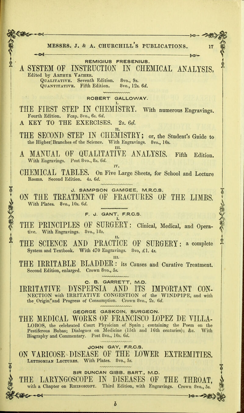 REMIGIUS FRESENIUS. A SYSTEM OF INSTRUCTION IN CHEMICAL ANALYSIS, Edited by Arthur Vacher. Qualitative. Seventh Edition. 8vo., 9s. Quantitative. Fifth Edition. 8vo., 12s. 6d. ROBERT GALLOWAY. THE FIRST STEP IN CHEMISTRY. With numerous Engravings. Fourth Edition. Fcap. 8vo., 6s. 6d. A KEY TO THE EXERCISES. 2s. 6d. THE SECOND STEP IN CHEMISTRY; or, the Student's Guide to the Higher?Branches of the Science. With Engravings. 8vo., 10s. in. A MANUAL OF QUALITATIVE ANALYSIS. Fifth Edition. With Engravings. Post 8vo., 8s. 6d. IV. CHEMICAL TABLES. On Five Large Sheets, for School and Lecture Rooms. Second Edition. 4s. 6d. J. SAMPSON GAMGEE, M.R.C.S. ON THE TREATMENT OF FRACTURES OF THE LIMBS. With Plates. 8vo., 10s. 6d. F. J. GANT, F.R.C.S. THE PRINCIPLES OF SURGERY : Clinical, Medical, and Opera- tive. With Engravings. 8vo., 18s. THE SCIENCE AND PRACTICE OF SURGERY: a complete System and Textbook. With 470 Engravings. 8vo, £1. 4s. m. THE IRRITABLE BLADDER : its Causes and Curative Treatment. Second Edition, enlarged. Crown 8vo., 5s. C- B. GARRETT, M.D. IRRITATIVE DYSPEPSIA AND ITS IMPORTANT CON- NECTION with IRRITATIVE CONGESTION of the WINDPIPE, and with the Originrand Progress of Consumption. Crown 8vo., 2s. 6d. GEORGE GASKOIN, SURGEON. THE MEDICAL WORKS OF FRANCISCO LOPEZ DE VILLA- LOBOS, the celebrated Court Physician of Spain ; containing the Poem on the Pestiferous Bubas; Dialogues on Medicine (15th and 16th centuries); &c. With Biography and Commentary. Post 8vo., 10s. 6d. JOHN GAY, F.R.C.S. ON VARICOSE DISEASE OF THE LOWER EXTREMITIES. Lettsomian Lectures. With Plates. 8vo., 5s. SIR DUNCAN GIBB, BART., M.D. THE LARYNGOSCOPE IN DISEASES OF THE THROAT, with a Chapter on Rhinoscopy. Third Edition, with Engravings. Crown 8vo., 5s. -e* 3^^S^