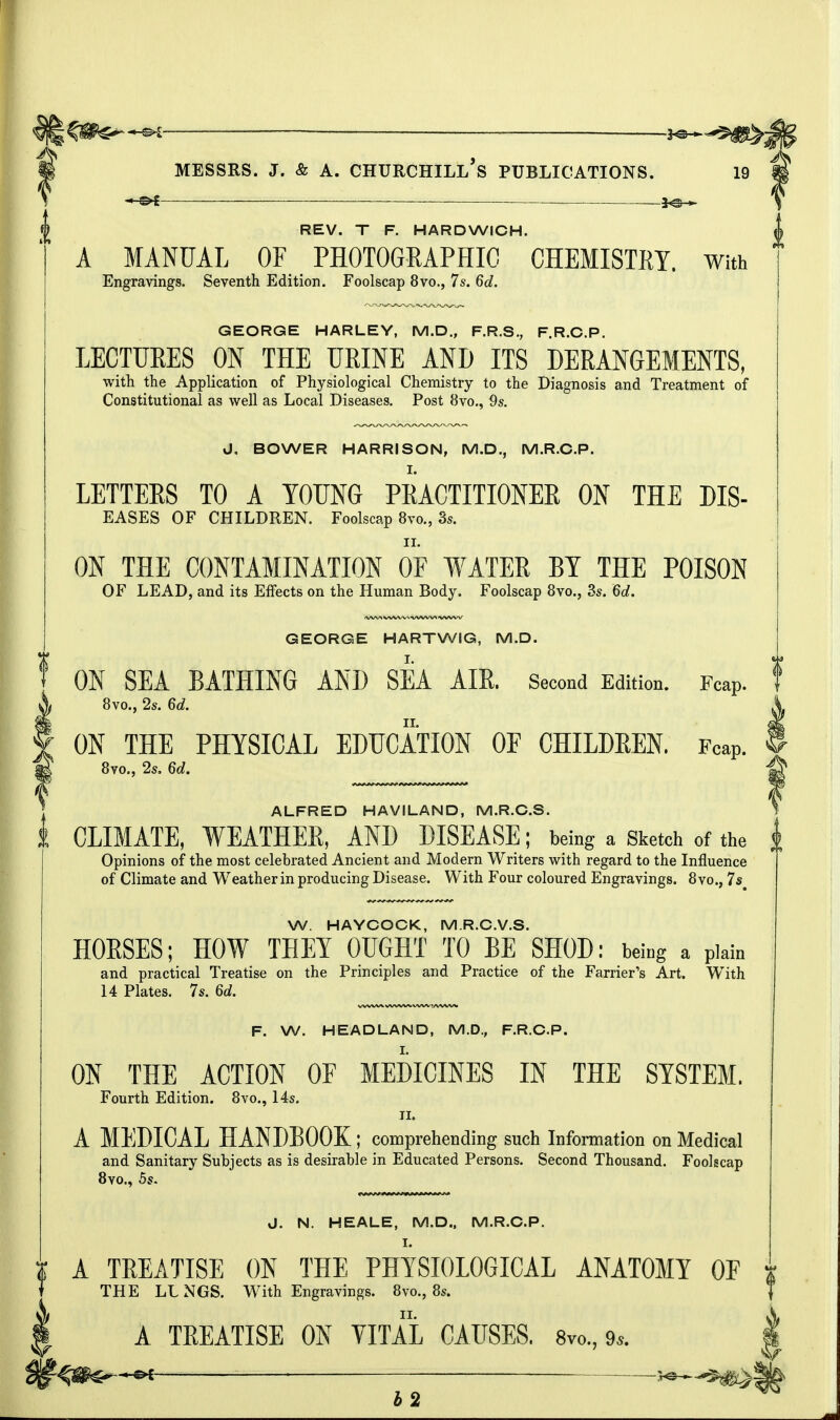 REV. T F. HARDWICH. A MANUAL OF PHOTOGRAPHIC CHEMISTRY. With Engravings. Seventh Edition. Foolscap 8vo., 7s. 6d. GEORGE HARLEY, M.D., F.R.S., F.R.C.P. LECTURES ON THE URINE AND ITS DERANGEMENTS, with the Application of Physiological Chemistry to the Diagnosis and Treatment of Constitutional as well as Local Diseases. Post 8vo., 9s. J, BOWER HARRISON, M.D., M.R.C.P. LETTERS TO A YOUNG PRACTITIONER ON THE DIS- eases OF CHILDREN. Foolscap 8vo., 3s. ON THE CONTAMINATION OF WATER BY THE POISON OF LEAD, and its Effects on the Human Body. Foolscap 8vo., 3s. 6d. GEORGE HARTWiG, M.D. ON SEA BATHING AND SEA AIR. Second Edition. Fcap. f 8vo., 2s. 6d. ON THE PHYSICAL EDUCATION OF CHILDREN. Fcap. 8vo., 2s. 6d. ALFRED HAVILAND, M.R.C.S. CLIMATE, WEATHER, AND DISEASE; being a Sketch of the | Opinions of the most celebrated Ancient and Modern Writers with regard to the Influence of Climate and Weather in producing Disease. With Four coloured Engravings. 8vo., 7s W. HAYCOCK, M.R.C.V.S. HORSES; HOW THEY OUGHT TO BE SHOD: being a plain and practical Treatise on the Principles and Practice of the Farrier's Art. WTith 14 Plates. 7s. 6d. F. W. HEADLAND, M.D., F.R.C.P. ON THE ACTION OF MEDICINES IN THE SYSTEM. Fourth Edition. 8vo., 14s. n. A MEDICAL HANDBOOK; comprehending such Information on Medical and Sanitary Subjects as is desirable in Educated Persons. Second Thousand. Foolscap 8vo., 5s. J. N. HEALE, M.D., M.R.C.P. I. A TREATISE ON THE PHYSIOLOGICAL ANATOMY OF THE IX NGS. With Engravings. 8vo., 8s. A TREATISE ON VITAL CAUSES. 8vo.,9*. 42