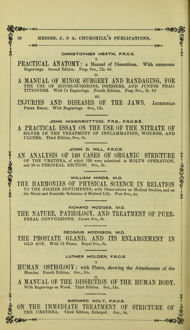 -*^f CHRISTOPHER HEATH, F.R.C.S. I. PEACTICAL ANATOMY: a Manual of Dissections. With numerous Engravings. Second Edition. Fcap. 8vo., 12s. 6c?. A MANUAL OF MINOR SURGERY AND BANDAGING, FOR THE USE OF HOUSE-SURGEONS, DRESSERS, AND JUNIOR PRAC- TITIONERS. With 74 Engravings. Fourth Edition. Fcap. 8vo., 5s. 6d in. INJURIES AND DISEASES OF THE JAWS. Jaoksonian Pbize Essay. With Engravings. 8vo., 12s. JOHN HIGGINBOTTOM, F.R.S., F.R.C.S.E. A PRACTICAL ESSAY ON THE USE OF THE NITRATE OF SILVER IN THE TREATMENT OF INFLAMMATION, WOUNDS, AND ULCERS. Third Edition, 8vo., 6s. JOHN D. HILL, F.R.C.S. AN ANALYSIS OF 140 CASES OF ORGANIC STRICTURE OF THE URETHRA, of which 120 were submitted to HOLT'S OPERATION, and 20 to PERINEAL SECTION. 8vo.? 3s. WILLIAM HINDS, M.D. THE HARMONIES OF PHYSICAL SCIENCE IN RELATION TO THE HIGHER SENTIMENTS; with Observations on Medical Studies, and on the Moral and Scientific Relations of Medical Life. Post 8vo., 4s. RICHARD HODGES, M.D. THE NATURE, PATHOLOGY, AND TREATMENT OF PUER- PERAL CONVULSIONS. Crown 8vo.; 3s. DECIMUS HODGSON, M.D. THE PROSTATE GLAND, AND ITS ENLARGEMENT IN OLD AGE. With 12 Plates. Royal 8vo., 6s. LUTHER HOLDEN, F.R.C.S. HUMAN OSTEOLOGY : with Plates, showing the Attachments of the Muscles. Fourth Edition. 8vo., 16s. A MANUAL OF THE DISSECTION OF THE HUMAN BODY. With Engravings on Wood. Third Edition. 8vo., 16s. BARNARD HOLT, F.R.C.S. ON THE IMMEDIATE TREATMENT OF STRICTURE OF THE URETHRA. Third Edition, Enlarged. 8vo., 6s.