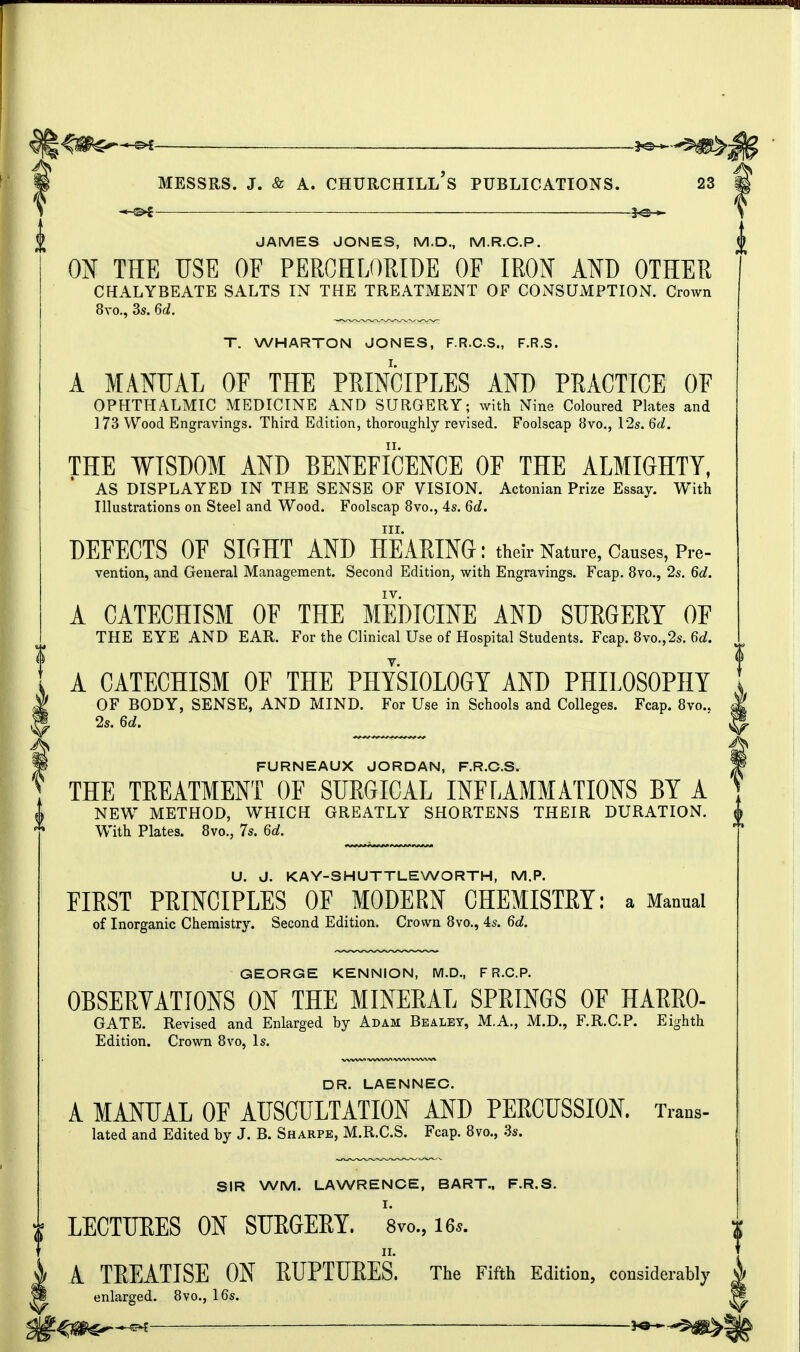 JAMES JONES, M.D., M.R.C.P. ON THE USE OF PERCHLORIDE OF IRON AND OTHER CHALYBEATE SALTS IN THE TREATMENT OF CONSUMPTION. Crown 8vo., 3s. 6d. f. WHARTON JONES, F.R.C.S., F.R.S. A MANUAL OF THE PRINCIPLES AND PRACTICE OF OPHTHALMIC MEDICINE AND SURGERY; with Nine Coloured Plates and 173 Wood Engravings. Third Edition, thoroughly revised. Foolscap 8vo., 12s. 6d. THE WISDOM AND BENEFICENCE OF THE ALMIGHTY, AS DISPLAYED IN THE SENSE OF VISION. Actonian Prize Essay. With Illustrations on Steel and Wood. Foolscap 8vo., 4s. 6d. nr. DEFECTS OE SIGHT AND HEARING: their Nature, Causes, Pre- vention, and General Management. Second Edition, with Engravings. Fcap. 8vo., 2s. 6d. IV. A CATECHISM OF THE MEDICINE AND SURGERY OF THE EYE AND EAR. For the Clinical Use of Hospital Students. Fcap. 8vo.,2s. 6d. A CATECHISM OF THE PHYSIOLOGY AND PHILOSOPHY OF BODY, SENSE, AND MIND. For Use in Schools and Colleges. Fcap. 8vo.. 2s. 6d. FURNEAUX JORDAN, F.R.C.S. THE TREATMENT OF SURGICAL INFLAMMATIONS BY A NEW METHOD, WHICH GREATLY SHORTENS THEIR DURATION. With Plates. 8vo., 7s. 6d. U. J. KAY-SHUTTLEWORTH, M.P. FIRST PRINCIPLES OF MODERN CHEMISTRY: a Manual of Inorganic Chemistry. Second Edition. Crown 8vo., 4s. 6d. GEORGE KENNION, M.D., F R.C.P. OBSERVATIONS ON THE MINERAL SPRINGS OF HARRO- GATE. Revised and Enlarged by Adam Bealey, M.A., M.D., F.R.C.P. Eighth Edition. Crown 8vo, Is. DR. LAENNEC. A MANUAL OF AUSCULTATION AND PERCUSSION. Trans- lated and Edited by J. B. Sharpe, M.R.C.S. Fcap. 8vo., 3s. SIR WM. LAWRENCE, BART., F.R.S. LECTURES ON SURGERY. 8vo., Us. II. A TREATISE ON RUPTURES. The Fifth Edition, considerably enlarged. 8vo., 16s.