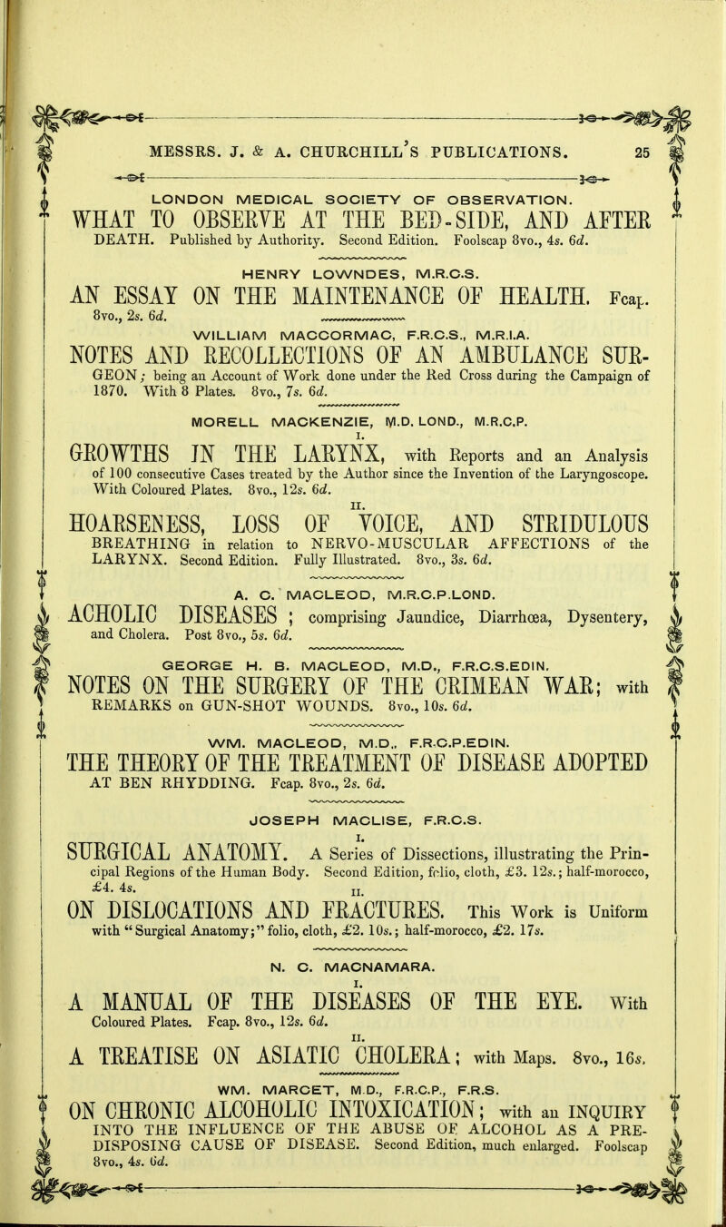 — J^-^ LONDON MEDICAL SOCIETY OF OBSERVATION. WHAT TO OBSERVE AT THE BED-SIDE, AND AFTER DEATH. Published by Authority. Second Edition. Foolscap 8vo., 4s. 6d. HENRY LOWNDES, M.R.CS. AN ESSAY ON THE MAINTENANCE OF HEALTH. Fcap. 8vo., 2s. 6d. WILLIAM MACCORMAC, F.R.C.S., M.R.I.A. NOTES AND RECOLLECTIONS OE AN AMBULANCE SDR- GEON; being an Account of Work done under the Red Cross during the Campaign of 1870. With 8 Plates. 8m, 7s. 6d. MORELL MACKENZIE, lyi.D. LOND., M.R.C.P. GROWTHS IN THE LARYNX, with Reports and an Analysis of 100 consecutive Cases treated by the Author since the Invention of the Laryngoscope. With Coloured Plates. 8vo., 12s. 6d. HOARSENESS, LOSS OF yOICE, AND STRIDULOUS BREATHING in relation to NERVO-MUSCULAR AFFECTIONS of the LARYNX. Second Edition. Fully Illustrated. 8vo., 3s. 6d. A. C. MACLEOD, M.R.C.P.LOND. ACHOLIC DISEASES ; comprising Jaundice, Diarrhoea, Dysentery, and Cholera. Post 8vo., 5s. 6d. GEORGE H. B. MACLEOD, M.D., F.R.C.S.EDIN. NOTES ON THE SURGERY OF THE CRIMEAN WAR; with REMARKS on GUN-SHOT WOUNDS. 8vo., 10s. 6d. WM. MACLEOD, M.D.. F.R.C.P.EDIN. THE THEORY OF THE TREATMENT OF DISEASE ADOPTED AT BEN RHYDDING. Fcap. 8vo., 2s. 6d. JOSEPH MACLISE, F.R.C.S. SURGICAL ANATOMY. A Series of Dissections, illustrating the Prin- cipal Regions of the Human Body. Second Edition, folio, cloth, £3. 12s.; half-morocco, £4. 4s. n ON DISLOCATIONS AND FRACTURES. This Work is Uniform with Surgical Anatomy;folio, cloth, £2.10s.; half-morocco, £2. 17s. N. C. MACNAMARA. A MANUAL OF THE DISEASES OF THE EYE. with Coloured Plates. Fcap. 8vo., 12s. 6d. A TREATISE ON ASIATIC CHOLERA; with Maps. 8m, 16*. WM. MARCET, M.D., F.R.C.P., F.R.S. f ON CHRONIC ALCOHOLIC INTOXICATION; with an inquiry INTO THE INFLUENCE OF THE ABUSE OF ALCOHOL AS A PRE- DISPOSING CAUSE OF DISEASE. Second Edition, much enlarged. Foolscap 8vo., 4s. Qd.