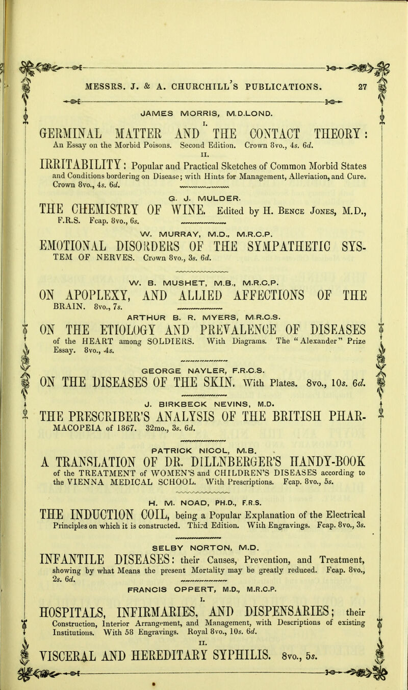 — messrs. j. & a. churchill's publications. 27 -MB* JAMES MORRIS, M.D.LOND. GERMINAL MATTER AND' THE CONTACT THEORY: An Essay on the Morbid Poisons. Second Edition. Crown 8vo., 4s. 6d. ii. IRRITABILITY: Popular and Practical Sketches of Common Morbid States and Conditions bordering on Disease; with Hints for Management, Alleviation, and Cure. Crown 8vo., 4s. 6d. G- J. MULDER. THE CHEMISTRY OF WINE. Edited by H. Bence Jones, M.D., F.R.S. Fcap. 8vo., 6s. W. MURRAY, M.D., M.R.C.P. EMOTIONAL DISORDERS OF THE SYMPATHETIC SYS- TEM OF NERVES. Crown 8m, 3s. 6d. W. B. MUSHET, M.B., M.R.C.P. ON APOPLEXY, AND ALLIED AFFECTIONS OF THE BRAIN. 8vo., 7s. ARTHUR B. R. MYERS, M.R.C.S. I ON THE ETIOLOGY AND PREVALENCE OF DISEASES f of the HEART among SOLDIERS. With Diagrams. The Alexander Prize Essay. 8vo., 4s. GEORGE NAYLER, F.R.C.S. ON THE DISEASES OE THE SKIN, with Plates. 8vo., io*. u. I J. BIRKBECK NEVINS, M.D. THE PRESCRIBED ANALYSIS OF THE BRITISH PHAR- MACOPEIA of 1867. 32mo., 3s. 6d. PATRICK NICOL, M.B. A TRANSLATION OF DR. DILLNBERGER'S HANDY-BOOK of the TREATMENT of WOMEN'S and CHILDREN'S DISEASES according to the VIENNA MEDICAL SCHOOL. With Prescriptions. Fcap. 8vo., 5s. H. M. NOAD, PH.D., F.R.S. THE INDUCTION COIL, being a Popular Explanation of the Electrical Principles on which it is constructed. Third Edition. With Engravings. Fcap. 8vo., 3s. SELBY NORTON, M.D. INFANTILE DISEASES: their Causes, Prevention, and Treatment, showing by what Means the present Mortality may be greatly reduced. Fcap. 8vo., 2s. 6d. FRANCIS OPPERT, M.D., M.R.C.P. HOSPITALS, INFIRMARIES, AND DISPENSARIES; their Construction, Interior Arrangement, and Management, with Descriptions of existing Institutions. With 58 Engravings. Royal 8vo., 10s. <6d. ii. VISCERAL AND HEREDITARY SYPHILIS. 8m, 5,. — ■ v