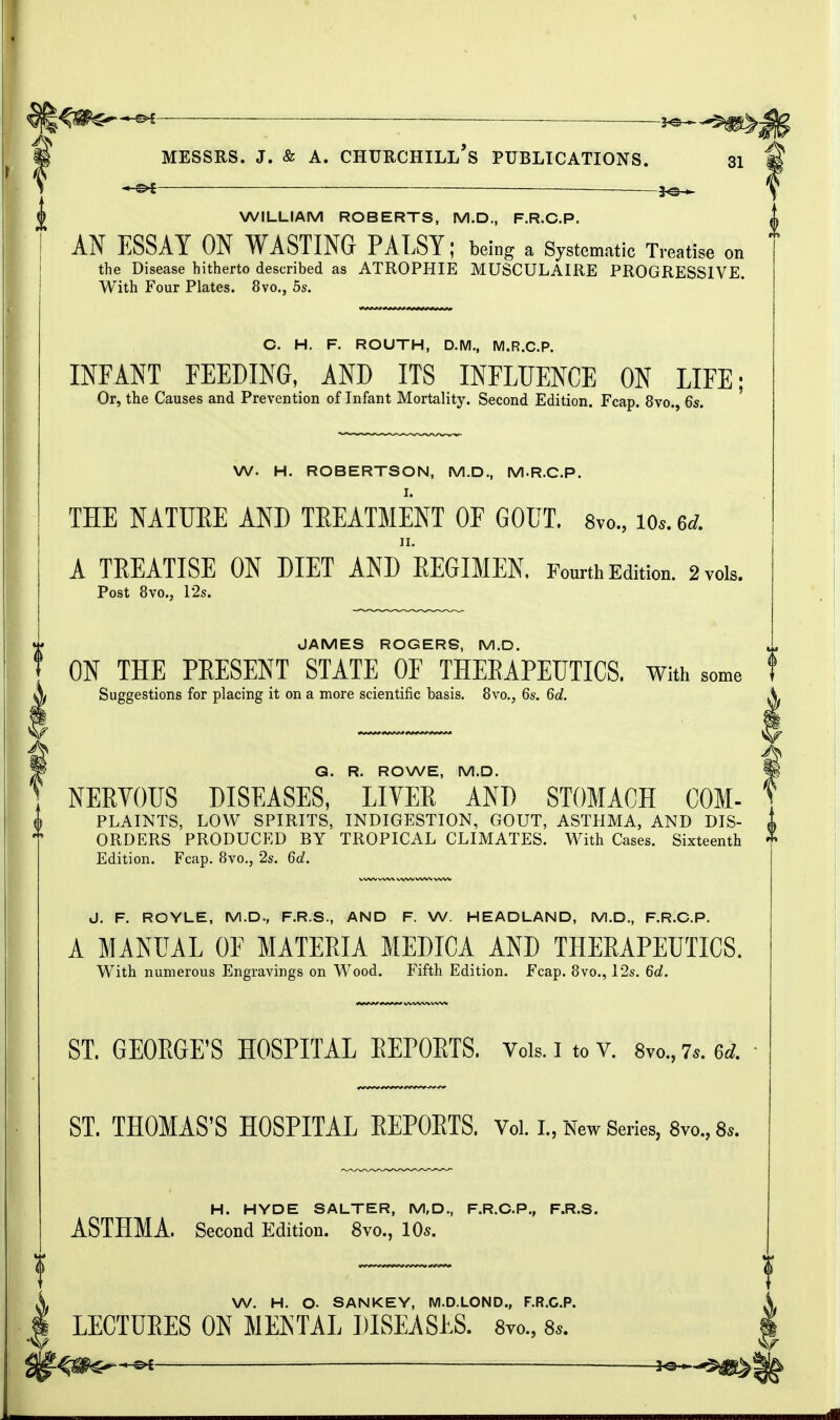 MM WILLIAM ROBERTS, M.D., F.R.C.P. AN ESSAY ON WASTING PALSY; being a Systematic Treatise on the Disease hitherto described as ATROPHIE MUSCULAIRE PROGRESSIVE. With Four Plates. 8vo., 5s. C. H. F. ROUTH, D.M., M.R.C.P. INFANT FEEDING, AND ITS INFLUENCE ON LIFE; Or, the Causes and Prevention of Infant Mortality. Second Edition. Fcap. 8vo., 6s. W. H. ROBERTSON, M.D., M.R.C.P. THE NATURE AND TREATMENT OF GOUT. 8vo., to*,U II. A TREATISE ON DIET AND REGIMEN. Fourth Edition. 2 vols. Post 8vo., 12s. JAMES ROGERS, M.D. ON THE PRESENT STATE OF THERAPEUTICS, with some Suggestions for placing it on a more scientific basis. 8vo., 6s. 6d. Q. R. ROWE, M.D. NERVOUS DISEASES, LIVER AND STOMACH COM- PLAINTS, LOW SPIRITS, INDIGESTION, GOUT, ASTHMA, AND DIS- ORDERS PRODUCED BY TROPICAL CLIMATES. With Cases. Sixteenth Edition. Fcap. 8vo., 2s. 6d. J. F. ROYLE, M.D., F.R.S., AND F. W. HEADLAND, M.D., F.R.C.P. A MANUAL OF MATERIA MEDICA AND THERAPEUTICS. With numerous Engravings on Wood. Fifth Edition. Fcap. 8vo., 12s. 6d. ST. GEORGE'S HOSPITAL REPORTS. Vols. 1 to v. 8vo., 7*. ed. ST. THOMAS'S HOSPITAL REPORTS. Vol. I, New Series, 8m, 8s. H. HYDE SALTER, M,D., F.R.C.P., F.R.S. ASTHMA. Second Edition. 8vo., 10*. W. H. O. SANKEY, M.D.LOND., F.R.C.P. LECTURES ON MENTAL DISEASES. 8yo., 8,.