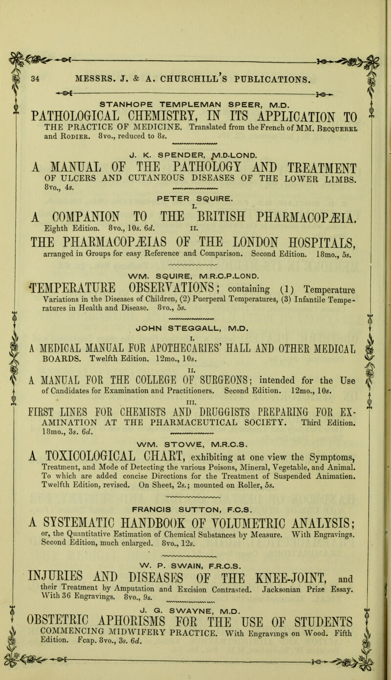 . 3<*~^0> 34 MESSRS. J. & A. CHURCHILL^ PUBLICATIONS. -e* STANHOPE TEMPLE MAN SPEER, M.D. PATHOLOGICAL CHEMISTET, IN ITS APPLICATION TO THE PRACTICE OF MEDICINE. Translated from the French of MM. Becquerel and Rodier. 8vo., reduced to 8s. J. K. SPENDER, JVI.D.LOND. A MANUAL OF THE PATHOLOGY AND TEEATMENT OF ULCERS AND CUTANEOUS DISEASES OF THE LOWER LIMBS. PETER SQUIRE. A COMPANION TO THE ''BRITISH PHARMACOPOEIA. Eighth Edition. 8vo., 10s. 6d. II. THE PHARMACOPEIAS OF THE LONDON HOSPITALS, arranged in Groups for easy Reference and Comparison. Second Edition. 18mo., 5s. WM. SQUIRE, M.R.C.P.LOND. TEMPERATURE OBSERVATIONS; containing (l) Temperature Variations in the Diseases of Children, (2) Puerperal Temperatures, (3) Infantile Tempe- ratures in Health and Disease. 8vo., 5s. JOHN STEGGALL, M.D. A MEDICAL MANUAL FOR APOTHECARIES' HALL AND OTHER MEDICAL BOARDS. Twelfth Edition. 12mo., 10s. A MANUAL FOR THE COLLEGE OF SURGEONS; intended for the Use of Candidates for Examination and Practitioners. Second Edition. 12mo., 10s. in. FIRST LINES FOR CHEMISTS AND DRUGGISTS PREPARING FOR Ex- amination AT THE PHARMACEUTICAL SOCIETY. Third Edition. 18mo., 3s. 6tf. WM. STOWE, M.R.C.S. A T0XIC0L0GICAL CHART, exhibiting at one view the Symptoms, Treatment, and Mode of Detecting the various Poisons, Mineral, Vegetable, and Animal. To which are added concise Directions for the Treatment of Suspended Animation. Twelfth Edition, revised. On Sheet, 2s.; mounted on Roller, 5s. FRANCIS SUTTON, F.C.S. A SYSTEMATIC HANDBOOK OF VOLUMETRIC ANALYSIS; or, the Quantitative Estimation of Chemical Substances by Measure. With Engravings. Second Edition, much enlarged. 8vo., 12s. W. P. SWAIN, F.R.C.S. INJURIES AND DISEASES OF THE KNEE-JOINT, and their Treatment by Amputation and Excision Contrasted. Jacksonian Prize Essay. With 36 Engravings. 8vo., 9s. J. G. SWAYNE, M.D. OBSTETRIC APHORISMS FOR THE USE OF STUDENTS COMMENCING MIDWIFERY PRACTICE. With Engravings on Wood. Fifth Edition. Fcap. 8vo., 3s. 6d.