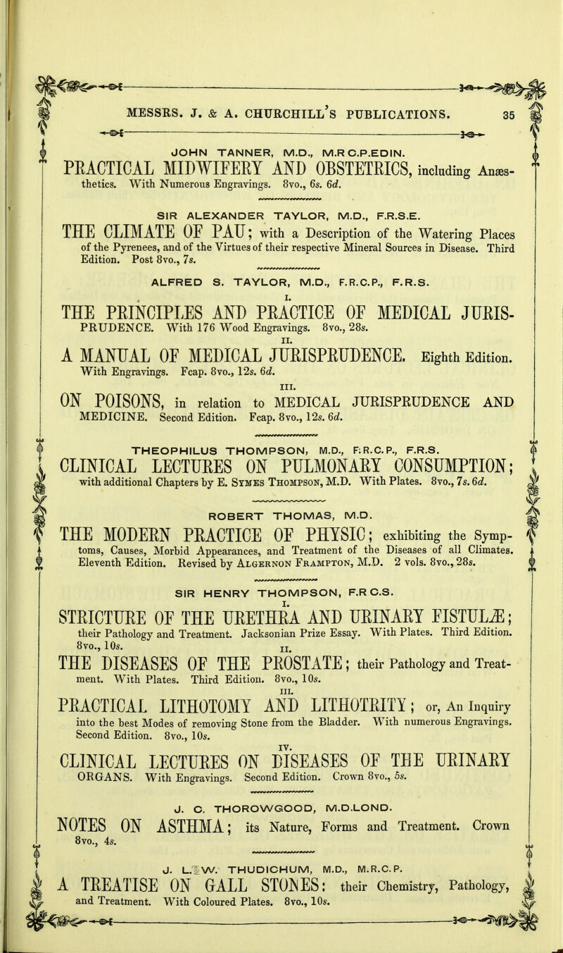 JOHN TANNER, M.D., M.RC.P.EDIN. PRACTICAL MIDWIFERY AND OBSTETRICS, including Ana*- thetics. With Numerous Engravings. 8vo., 6s. 6d. SIR ALEXANDER TAYLOR, M.D., F.R.S.E. THE CLIMATE OE PAU; with a Description of the Watering Places of the Pyrenees, and of the Virtues of their respective Mineral Sources in Disease. Third Edition. Post 8vo., 7s. ALFRED S. TAYLOR, M.D., F.R.C.P., F.R.S. THE PRINCIPLES AND PRACTICE OF MEDICAL JURIS- PRUDENCE. With 176 Wood Engravings. 8vo., 28s. A MANUAL OF MEDICAL JURISPRUDENCE. Eighth Edition. With Engravings. Fcap. 8vo., 12s. 6d. in. ON POISONS, in relation to MEDICAL JURISPRUDENCE AND MEDICINE. Second Edition. Fcap. 8vo., 12s. 6d. THEOPHILUS THOMPSON, M.D., RR.C.P., F.R.S. CLINICAL LECTURES ON PULMONARY CONSUMPTION; with additional Chapters by E. Stmes Thompson, M.D. With Plates. 8vo., 7s. 6d. ROBERT THOMAS, M.D. THE MODERN PRACTICE OF PHYSIC; exhibiting the symP- toms, Causes, Morbid Appearances, and Treatment of the Diseases of all Climates. Eleventh Edition. Revised by Algernon Frampton, M.D. 2 vols. 8vo., 28s. SIR HENRY THOMPSON, F.RC.S. STRICTURE OF THE URETHRA AND URINARY FISTULiE; their Pathology and Treatment. Jacksonian Prize Essay. With Plates. Third Edition. 8vo., 10s. jj THE DISEASES OF THE PEOSTATE; their Pathology and Treat- ment. With Plates. Third Edition. 8vo., 10s. in. PRACTICAL LITHOTOMY AND LITHOTRITY; or, An inquiry into the best Modes of removing Stone from the Bladder. With numerous Engravings. Second Edition. 8vo., 10s. CLINICAL LECTURES ON DISEASES OF TEE URINARY ORGANS. With Engravings. Second Edition. Crown 8vo., 5s. J. C. THOROWGOOD, M.D.LOND. NOTES ON ASTHMA; its Nature, Forms and Treatment. Crown 8vo., 4s. J. L. W. THUDICHUM, M.D., M.R.C.P. A TREATISE ON GALL STOKES: their Chemistry, Pathology, and Treatment. With Coloured Plates. 8vo., 10s.