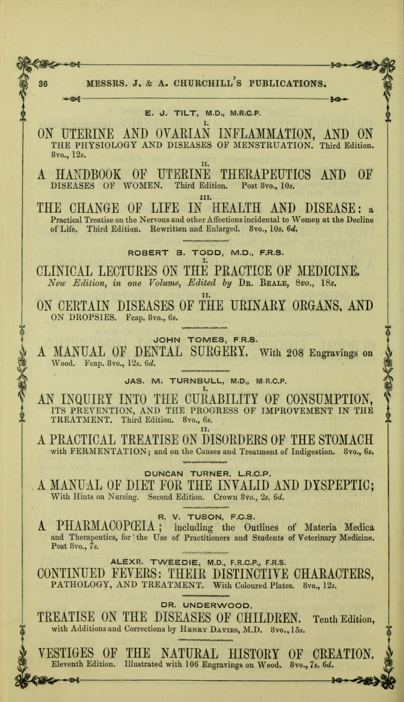 -^f — 36 MESSRS. J. & A. CHURCHILl/s PUBLICATIONS. E. J. TILT, M.D., M.R.C.P. ON UTERINE AND OVARIAN INFLAMMATION, AND ON THE PHYSIOLOGY AND DISEASES OF MENSTRUATION. Third Edition. 8vo., 12s. A HANDBOOK OF UTERINE THERAPEUTICS AND OE DISEASES OF WOMEN. Third Edition. Post 8vo., 10s. in. THE CHANGE OF LIFE IN HEALTH AND DISEASE: a Practical Treatise on the Nervous and other Affections incidental to Women at the Decline of Life. Third Edition. Rewritten and Enlarged. 8vo., 10s. 6d. ROBERT 3. TODD, M.D., F.R.S. CLINICAL LECTURES ON THE PRACTICE OF MEDICINE. New Edition, in one Volume, Edited by Dr. Beale, 8vo., 18s. ON CERTAIN DISEASES OF THE URINARY ORGANS, AND ON DROPSIES. Fcap. 8vo., 6s. JOHN TOMES, F.R.S- A MANUAL OF DENTAL SURGERY. With 208 Engravings on Wood. Fcap. 8vo., 12s. 6d. JAS. M. TURNBULL, M.D., M.R.C.P. AN INQUIRY INTO THE CURABILITY OF CONSUMPTION, ITS PREVENTION, AND THE PROGRESS OF IMPROVEMENT IN THE TREATMENT. Third Edition. 8vo., 6s. A PRACTICAL TREATISE ON DISORDERS OF THE STOMACH with FERMENTATION; and on the Causes and Treatment of Indigestion. 8vo., 6s. DUNCAN TURNER, L.R.C.P. A MANUAL OF DIET FOR THE INVALID AND DYSPEPTIC: With Hints on Nursing. Second Edition. Crown 8vo., 2s. 6d. R. V. TUSON, F.CS. A PHARMACOPOEIA ; including the Outlines of Materia Medica and Therapeutics, for \ the Use of Practitioners and Students of Veterinary Medicine. Post 8vo., 7s. ALEXR. TWEE DIE, M.D., F.R.C.P., F.R.S. CONTINUED FEYERS: THEIR DISTINCTIVE CHARACTERS, PATHOLOGY, AND TREATMENT. With Coloured Plates. 8vo., 12s. DR. UNDERWOOD. TREATISE ON THE DISEASES OF CHILDREN. Tenth Edition, with Additions and Corrections by Henry Davies, M.D. 8vo., 15s. | VESTIOES OF THE NATURAL HISTORY OF CREATION. M Eleventh Edition. Illustrated with 106 Engravings on Wood. 8vo., 7s. 6d.