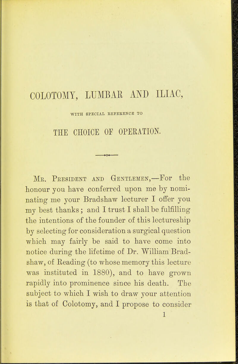 COLOTOMY, LUMBAR AND ILIAC, WITH SPECIAIi BEFEEBNCE TO THE CHOICE OE OPERATION. Mr. President and Gentlemen,—For the honour you have conferred upon me by nomi- nating me your Bradshaw lecturer I oflfer you my best thanks; and I trust I shall be fulfilling the intentions of the founder of this lectureship by selecting for consideration a surgical question which may fairly be said to have come into notice during the lifetime of Dr. William Brad- shaw, of Reading (to whose memory this lecture was instituted in 1880), and to have grown rapidly into prominence since his death. The subject to which I wish to draw your attention is that of Colotomy, and I propose to consider