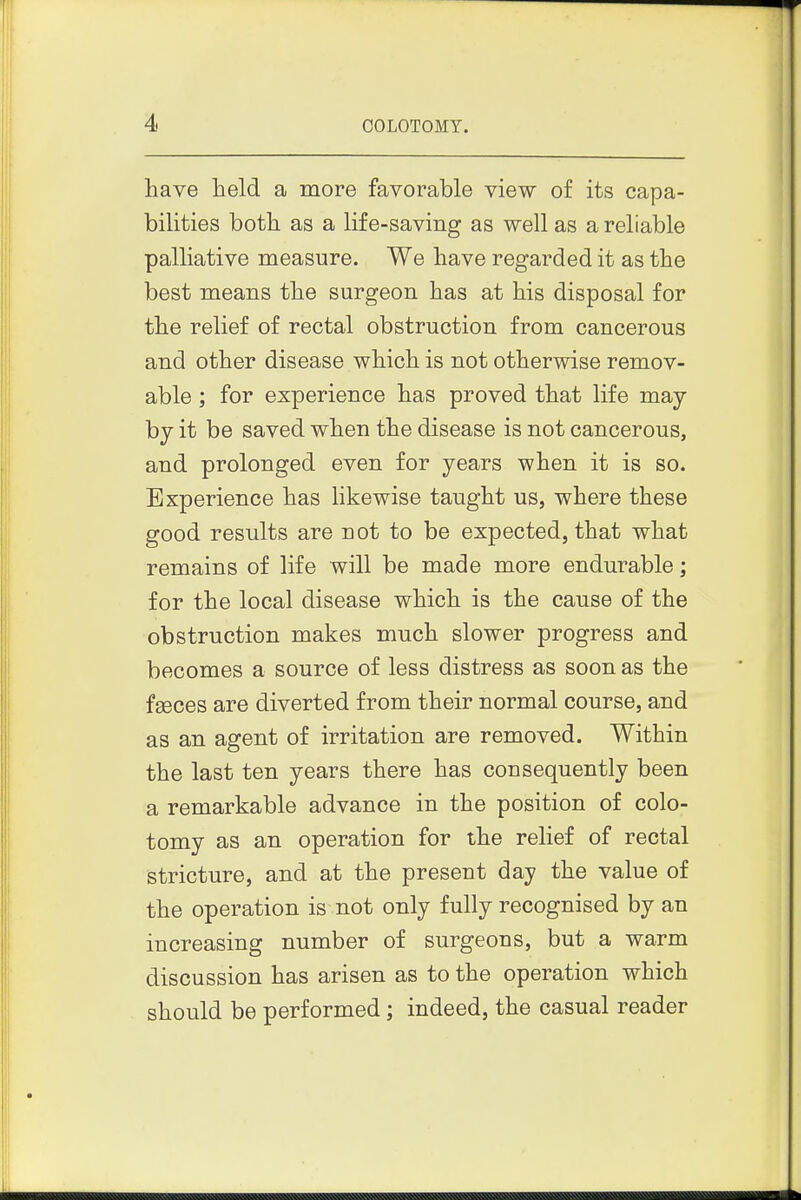have held a more favorable view of its capa- bilities both as a life-saving as well as a reliable palliative measure. We have regarded it as the best means the surgeon has at his disposal for the relief of rectal obstruction from cancerous and other disease which is not otherwise remov- able ; for experience has proved that life may by it be saved when the disease is not cancerous, and prolonged even for years when it is so. Experience has Hkewise taught us, where these good results are not to be expected, that what remains of life will be made more endurable; for the local disease which is the cause of the obstruction makes much slower progress and becomes a source of less distress as soon as the faeces are diverted from their normal course, and as an agent of irritation are removed. Within the last ten years there has consequently been a remarkable advance in the position of colo- tomy as an operation for the relief of rectal stricture, and at the present day the value of the operation is not only fully recognised by an increasing number of surgeons, but a warm discussion has arisen as to the operation which should be performed ; indeed, the casual reader 11
