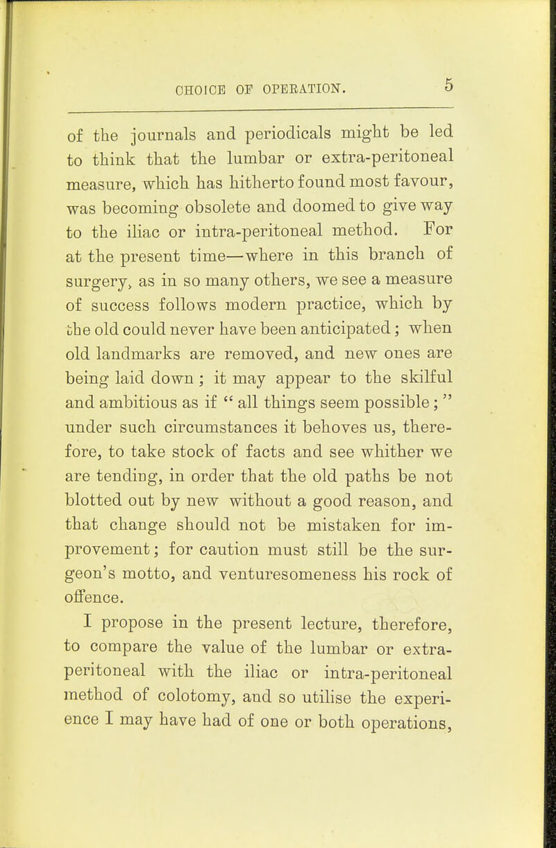 CHOICE OP OPEEATION. of the journals and periodicals might be led to think that the lumbar or extra-peritoneal measure, which has hitherto found most favour, was becoming obsolete and doomed to give way to the iliac or intra-peritoneal method. For at the present time—where in this branch of surgery, as in so many others, we see a measure of success follows modern practice, which, by uhe old could never have been anticipated; wlien old landmarks are removed, and new ones are being laid down ; it may appear to the skilful and ambitious as if  all things seem possible;  under such circumstances it behoves us, there- fore, to take stock of facts and see whither we are tending, in order that the old paths be not blotted out by new without a good reason, and that change should not be mistaken for im- provement ; for caution must still be the sur- geon's motto, and venturesomeness his rock of offence. I propose in the present lecture, therefore, to compare the value of the lumbar or extra- peritoneal with the iliac or intra-peritoneal method of colotomy, and so utilise the experi- ence I may have had of one or both operations.