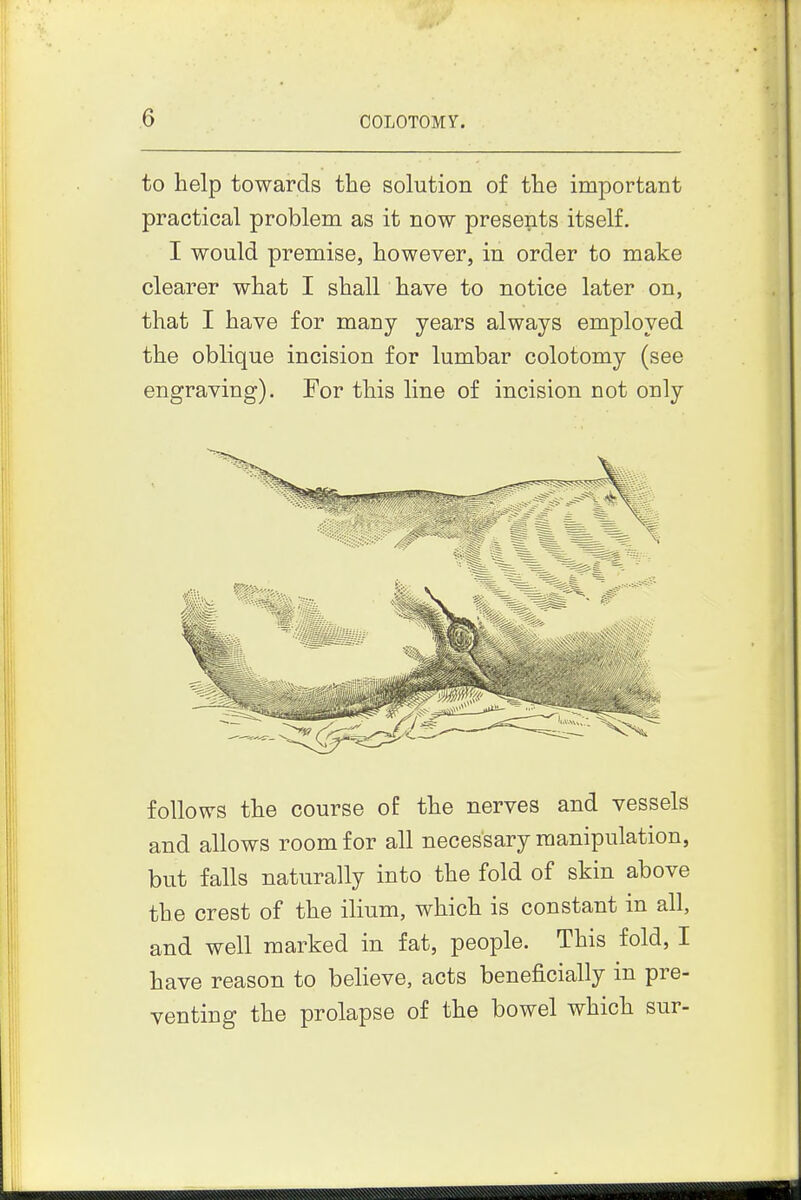 to help towards the solution of the important practical problem as it now presents itself. I would premise, however, in order to make clearer what I shall have to notice later on, that I have for many years always employed the oblique incision for lumbar colotomy (see engraving). For this line of incision not only follows the course of the nerves and vessels and allows room for all necessary manipulation, but falls naturally into the fold of skin above the crest of the ilium, which is constant in all, and well marked in fat, people. This fold, I have reason to believe, acts beneficially in pre- venting the prolapse of the bowel which sur-