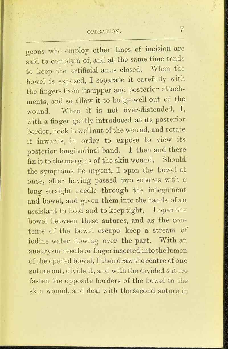 OPERATION. geons who employ other lines of incision are said to complain of, and at the same time tends to keep the artificial anus closed. When the bowel is exposed, I separate it carefully with the fingers from its upper and posterior attach- ments, and so allow it to bulge well out of the wound. When it is not over-distended, I, with a finger gently introduced at its posterior border, hook it well out of the wound, and rotate it inwards, in order to expose to view its posterior longitudinal band. I then and there fix it to the margins of the skin wound. Should the symptoms be urgent, I open the bowel at once, after having passed two sutures with a long straight needle through the integument and bowel, and given them into the hands of an assistant to hold and to keep tight. I open the bowel between these sutures, and as the con- tents of the bowel escape keep a stream of iodine water flowing over the part. With an aneurysm needle or finger inserted into the lumen of the opened bowel, I then draw the centre of one suture out, divide it, and with the divided suture fasten the opposite borders of the bowel to the skin wound, and deal with the second suture in