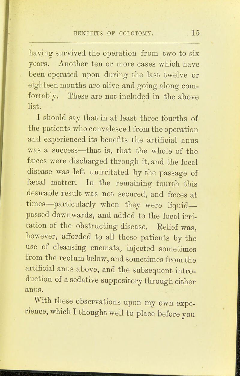 having survived the operation from two to six years. Another ten or more cases which have been operated upon during the last twelve or eighteen months are alive and going along com- fortably. These are not included in the above list. I should say that in at least three fourths of the patients who convalesced from the operation and experienced its benefits the artificial anus was a success—that is, that the whole of the f^ces were discharged through it, and the local disease was left unirritated by the passage of f^cal matter. In the remaining fourth this desirable result was not secured, and faeces at times—particularly when they were liquid— passed downwards, and added to the local irri- tation of the obstructing disease. Relief was, however, afforded to all these patients by the use of cleansing enemata, injected sometimes from the rectum below, and sometimes from the artificial anus above, and the subsequent intro- duction of a sedative suppository through either anus. With these observations upon my own expe- rience, which I thought well to place before you