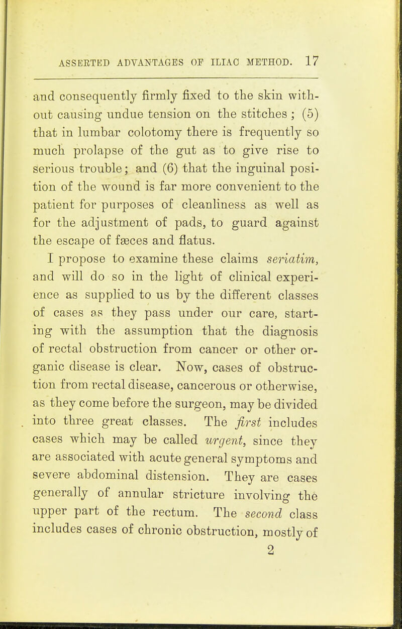 and consequently firmly fixed to the skin with- out causing undue tension on the stitches ; (5) that in lumbar colotomy there is frequently so much prolapse of the gut as to give rise to serious trouble; and (6) that the inguinal posi- tion of the wound is far more convenient to the patient for purposes of cleanliness as well as for the adjustment of pads, to guard against the escape of fasces and flatus. I propose to examine these claims seriatim, and will do so in the light of chnical experi- ence as supplied to us by the different classes of cases as they pass under our care, start- ing with the assumption that the diagnosis of rectal obstruction from cancer or other or- ganic disease is clear. Now, cases of obstruc- tion from rectal disease, cancerous or otherwise, as they come before the surgeon, may be divided into three great classes. The first includes cases which may be called urgent, since they are associated with acute general symptoms and severe abdominal distension. They are cases generally of annular stricture involving the upper part of the rectum. The second class includes cases of chronic obstruction, mostly of 2