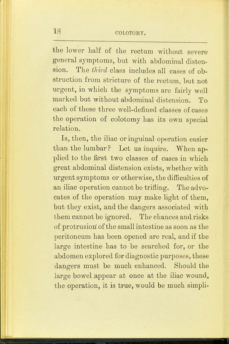the lower half of the rectum without severe general symptoms, but with abdominal disten- sion. The tliird class includes all cases of ob- struction from stricture of the rectum, but not urgent, in which the symptoms are fairly well marked but without abdominal distension. To each of these three well-defined classes of cases the operation of colotomy has its own special relation. Is, then, the iliac or inguinal operation easier than the lumbar ? Let us inquire. When ap- plied to the first two classes of cases in which great abdominal distension exists, whether with urgent symptoms or otherwise, the difficulties of an iliac operation cannot be trifling. The advo- cates of the operation may make light of them, but they exist, and the dangers associated with them cannot be ignored. The cbances and risks of protrusion' of the small intestine as soon as the peritoneum has been opened are real, and if the large intestine has to be searched for, or the abdomen explored for diagnostic purposes, these dangers must be much enhanced. Should the large bowel appear at once at the iliac wound, the operation, it is true, would be much simpli-