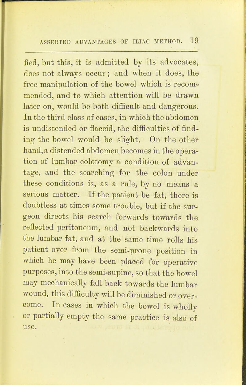 fied, but this, it is admitted by its advocates, does not always occur; and when it does, the free manipulation of the bowel which is recom- mended, and to which attention will be drawn later on, would be both difficult and dangerous. In the third class of cases, in which the abdomen is undistended or flaccid, the difficulties of find- ing the bowel would be slight. On the other hand, a distended abdomen becomes in the opera- tion of lumbar colotomy a condition of advan- tage, and the searching for the colon under these conditions is, as a rule, by no means a serious matter. If the patient be fat, there is doubtless at times some trouble, but if the sur- geon directs his search forwards towards the reflected peritoneum, and not backwards into the lumbar fat, and at the same time rolls his patient over from the semi-prone position in which he may have been placed for operative purposes, into the semi-supine, so that the bowel may mechanically fall back towards the lumbar wound, this difficulty will be diminished or over- come. In cases in which the bowel is wholly or partially empty the same practice is also of use.