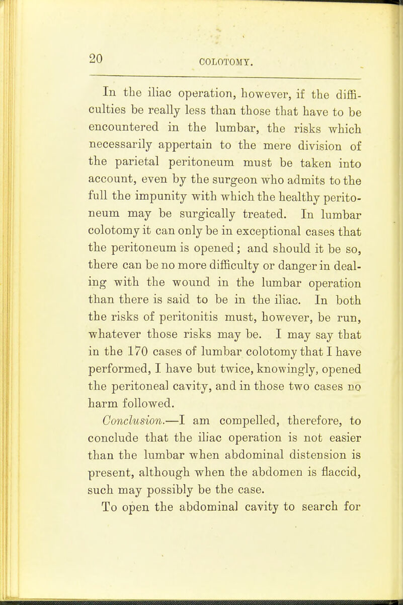 In the iliac operation, however, if the diflB- culties be really less than those that have to be encountered in the lumbar, the risks which necessarily appertain to the mere division of the parietal peritoneum must be taken into account, even by the surgeon who admits to the full the impunity with which the healthy perito- neum may be surgically treated. In lumbar colotomy it can only be in exceptional cases that the peritoneum is opened; and should it be so, there can be no more difficulty or danger in deal- ing with the wound in the lumbar operation than there is said to be in the iliac. In both the risks of peritonitis must, however, be run, whatever those risks may be. I may say that in the 170 cases of lumbar colotomy that I have performed, I have but twice, knowingly, opened the peritoneal cavity, and in those two cases no harm followed. Conclusion.—I am compelled, therefore, to conclude that the iliac operation is not easier than the lumbar when abdominal distension is present, although when the abdomen is flaccid, such may possibly be the case. To open the abdominal cavity to search for