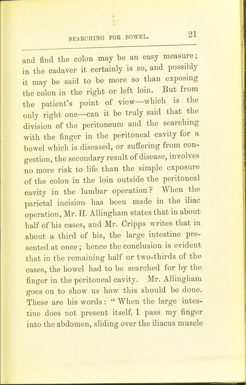 SEARCHING FOR BOWEL. and find the colon may be an easy measure; in the cadaver it certainly is so, and possibly it may be said to be more so than exposing the colon in the right or left loin. But from the patient's point of view—which is the only right one—can it be truly said that the division of the peritoneum and the searching with the finger in the peritoneal cavity for a bowel which is diseased, or suffering from con- gestion, the secondary result of disease, involves no more risk to life than the simple exposure of the colon in the loin outside the peritoneal cavity in the lumbar operation? When the parietal incision has been made in the iliac operation, Mr. H. AUingham states that in about half of his cases, and Mr. Oripps writes that in about a third of his, the large intestine pre- sented at once; hence the conclusion is evident that in the remaining half or two-thirds of the cases, the bowel had to be searched for by the finger in the peritoneal cavity. Mr. AUingham goes on to show us how this should be done. These are his words:  When the large intes- tine does not present itself, I pass my finger into the abdomen, sliding over the iliacus muscle