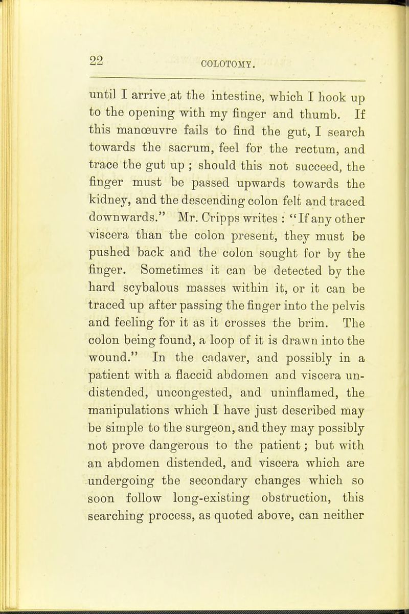 until I arrive at the intestine, wliicli I hook up to the opening with my finger and thumb. If this manoeuvre fails to find the gut, I search towards the sacrum, feel for the rectum, and trace the gut up ; should this not succeed, the finger must be passed upwards towards the kidney, and the descending colon felt and traced downwards. Mr. Oripps writes : If any other viscera than the colon present, they must be pushed back and the colon sought for by the finger. Sometimes it can be detected by the hard scybalous masses within it, or it can be traced up after passing the finger into the pelvis and feeling for it as it crosses the brim. The colon being found, a loop of it is drawn into the wound. In the cadaver, and possibly in a patient with a flaccid abdomen and viscera un- distended, uncongested, and uninflamed, the manipulations which I have just described may be simple to the surgeon, and they may possibly not prove dangerous to the patient; but with an abdomen distended, and viscera which are undergoing the secondary changes which so soon follow long-existing obstruction, this searching process, as quoted above, can neither