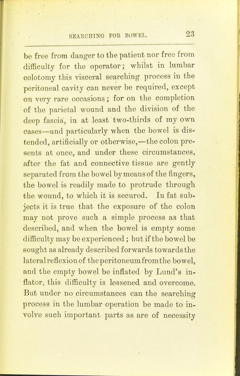be free from danger to the patient nor free from difficulty for the operator; whilst in lumbar colotomy this visceral searching process in the peritoneal cavity can never be required, except on very rare occasions; for on the completion of the parietal wound and the division of the deep fascia;, in at least two-thirds of my own cases—and particularly when the bowel is dis- tended, artificially or otherwise,—the colon pre- sents at once, and under these circumstances, after the fat and connective tissue are gently separated from the bowel by means of the fingers, the bowel is readily made to protrude through the wound, to which it is secured. In fat sub- jects it is true that the exposure of the colon may not prove such a simple process as that described, and when the bowel is empty some difficulty may be experienced; but if the bowel be sought as already described forwards towards the lateralreflexionof the peritoneum from the bowel, and the empty bowel be inflated by Lund's in- flator, this difficulty is lessened and overcome. But under no circumstances can the searching process in the lumbar operation be made to in- volve such important parts as are of necessity