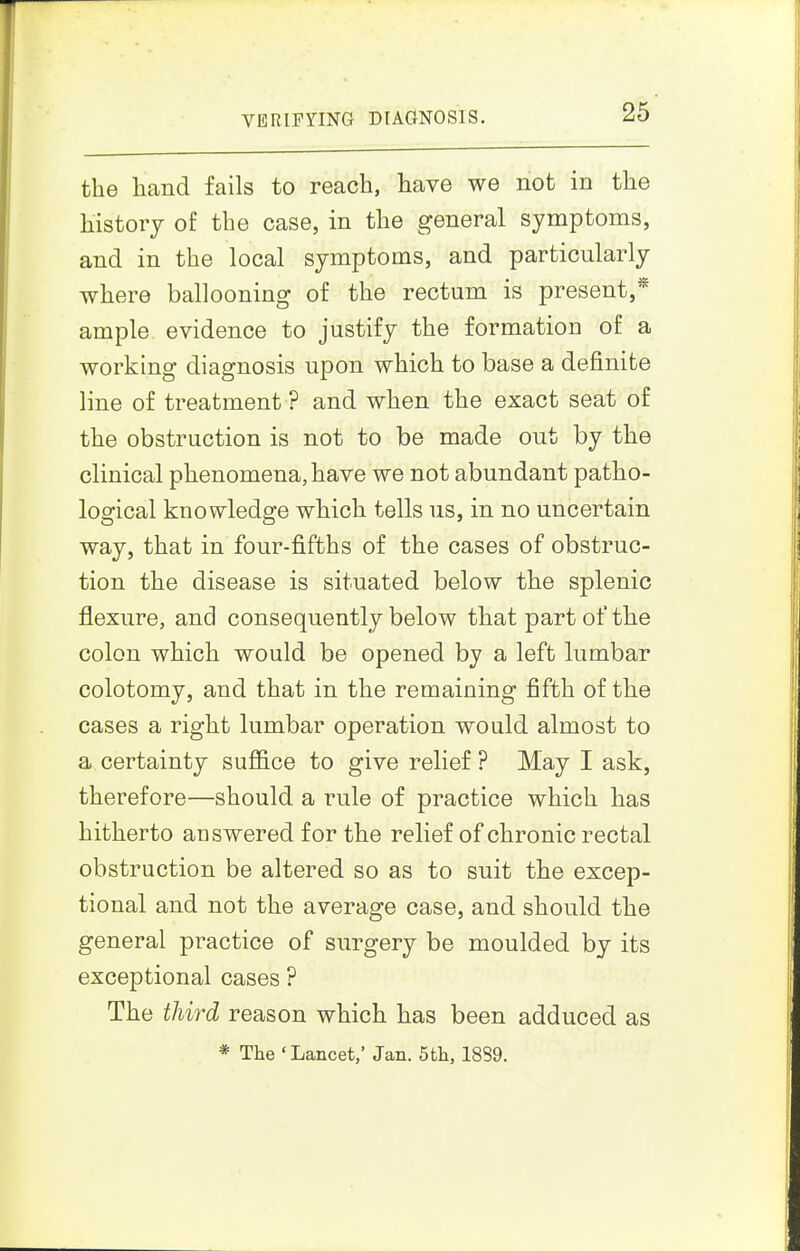 VERIFYING DIAGNOSIS. the hand fails to reach, have we not in the history of the case, in the general symptoms, and in the local symptoms, and particularly where ballooning of the rectum is present,* ample evidence to justify the formation of a working diagnosis upon which to base a definite line of treatment ? and when the exact seat of the obstruction is not to be made out by the clinical phenomena, have we not abundant patho- logical knowledge which tells us, in no uncertain way, that in four-fifths of the cases of obstruc- tion the disease is situated below the splenic flexure, and consequently below that part of the colon which would be opened by a left lumbar colotomy, and that in the remaining fifth of the cases a right lumbar operation would almost to a certainty sufl&ce to give relief ? May I ask, therefore—should a rule of practice which has hitherto answered for the relief of chronic rectal obstruction be altered so as to suit the excep- tional and not the average case, and should the general practice of surgery be moulded by its exceptional cases ? The third reason which has been adduced as * The ' Lancet,' Jan. 5th, 1889.