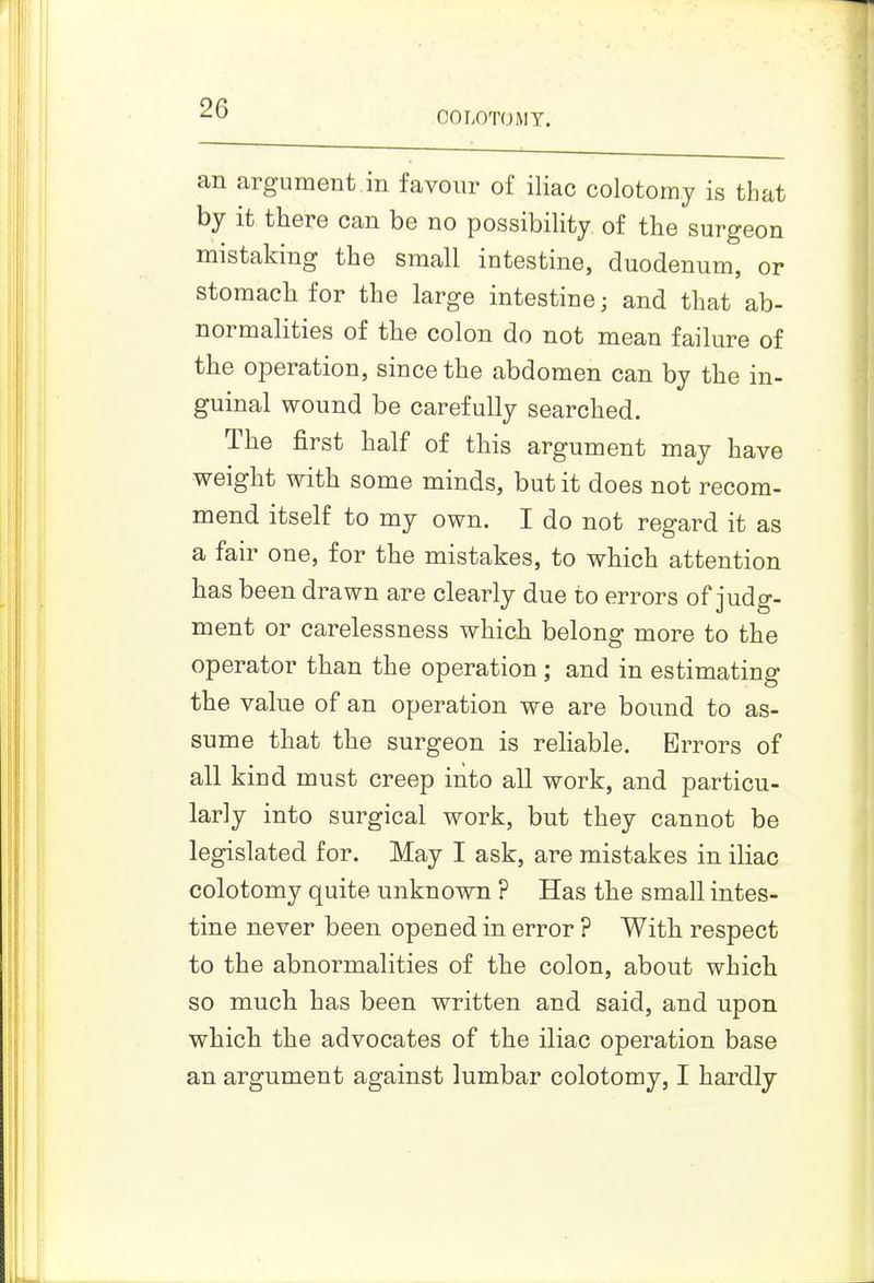 COLOTOMT. an argument in favour of iliac colotomy is that by it there can be no possibility of the surgeon mistaking the small intestine, duodenum, or for the lar^^e intestine; and that ab- normalities of the colon do not mean failure of the operation, since the abdomen can by the in- guinal wound be carefully searched. The first half of this argument may have weight with some minds, but it does not recom- mend itself to my own. I do not regard it as a fair one, for the mistakes, to which attention has been drawn are clearly due to errors of judg- ment or carelessness which belong more to the operator than the operation; and in estimating the value of an operation we are bound to as- sume that the surgeon is rehable. Errors of all kind must creep into all work, and particu- larly into surgical work, but they cannot be legislated for. May I ask, are mistakes in iliac colotomy quite unknown ? Has the small intes- tine never been opened in error ? With respect to the abnormalities of the colon, about which so much has been written and said, and upon which the advocates of the iliac operation base an argument against lumbar colotomy, I hardly