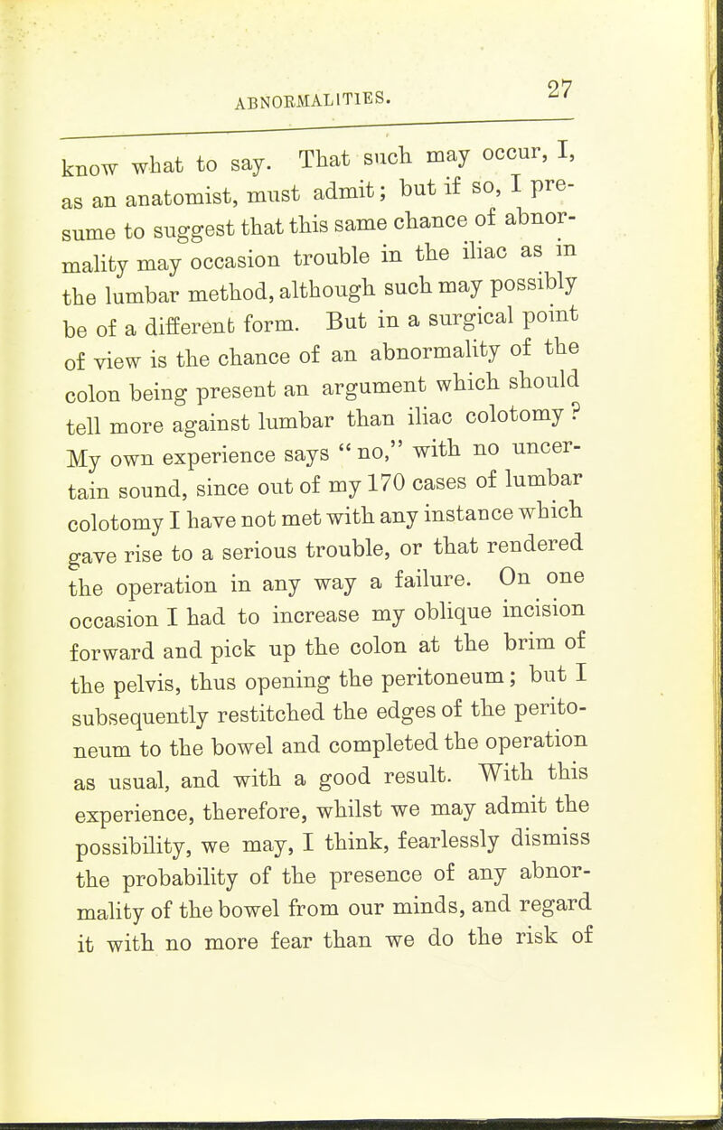 ABNOEMALITIES. ^' know what to say. That such may occur, I, as an anatomist, must admit; but if so, I pre- sume to suggest that this same chance of abnor- maUty may occasion trouble in the ihac as m the lumbar method, although such may possibly be of a different form. But in a surgical pomt of view is the chance of an abnormality of the colon being present an argument which should tell more against lumbar than iliac colotomy ? My own experience says no, with no uncer- tain sound, since out of my 170 cases of lumbar colotomy I have not met with any instance which gave rise to a serious trouble, or that rendered the operation in any way a failure. On one occasion I had to increase my oblique incision forward and pick up the colon at the brim of the pelvis, thus opening the peritoneum; but I subsequently restitched the edges of the perito- neum to the bowel and completed the operation as usual, and with a good result. With this experience, therefore, whilst we may admit the possibility, we may, I think, fearlessly dismiss the probability of the presence of any abnor- maUty of the bowel from our minds, and regard it with no more fear than we do the risk of
