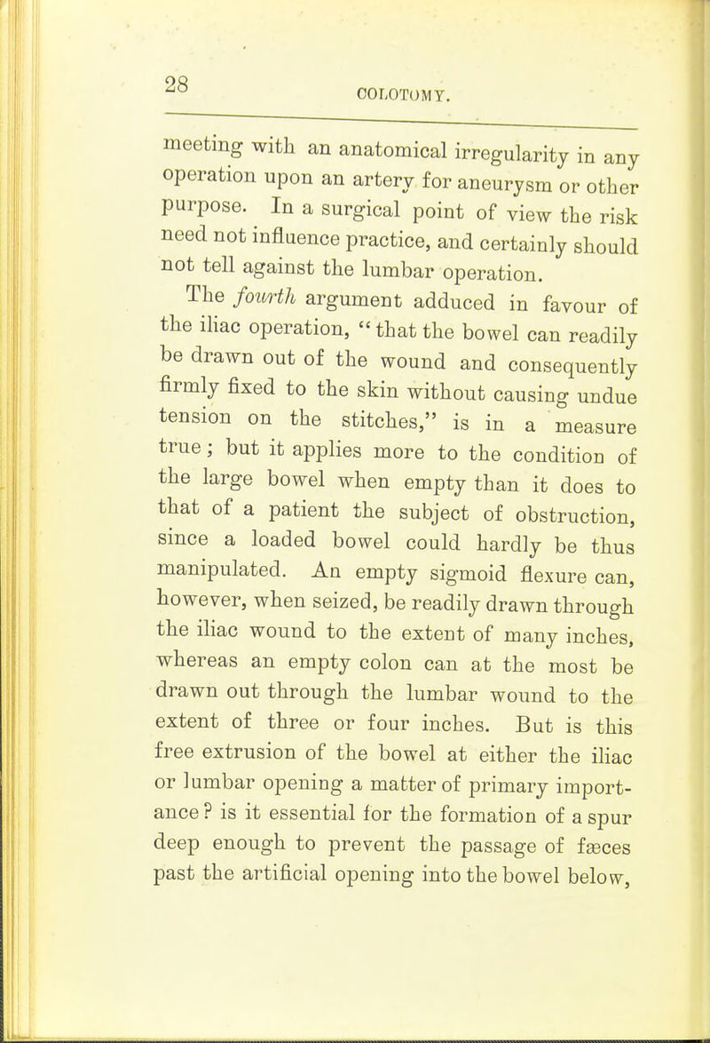 OOLOTOMT. meeting with an anatomical irregularity in any P ^^3^ for aneurysm or other purpose. In a surgical point of view the risk need not influence practice, and certainly should not tell against the lumbar operation. The fourth argument adduced in favour of the ihac operation, that the bowel can readily be drawn out of the wound and consequently firmly fixed to the skin without causing undue tension on the stitches, is in a measure true; but it applies more to the condition of the large bowel when empty than it does to that of a patient the subject of obstruction, since a loaded bowel could hardly be thus manipulated. An empty sigmoid flexure can, however, when seized, be readily drawn through the iliac wound to the extent of many inches, whereas an empty colon can at the most be drawn out through the lumbar wound to the extent of three or four inches. But is this free extrusion of the bowel at either the ihac or lumbar opening a matter of primary import- ance ? is it essential for the formation of a spur deep enough to prevent the passage of fgeces past the artificial opening into the bowel belovv.
