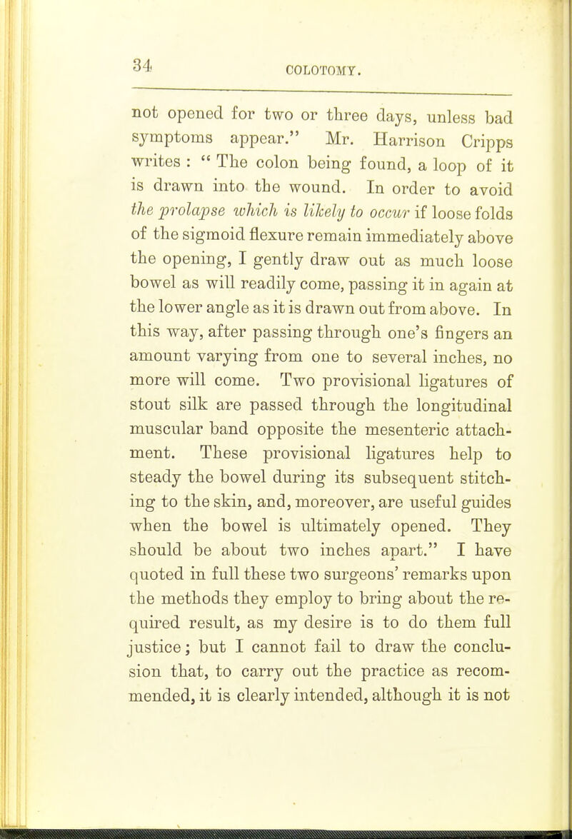 COLOTOMY. not opened for two or three days, unless bad symptoms appear. Mr. Harrison Cripps writes :  The colon being found, a loop of it is drawn into the wound. In order to avoid the prolapse which is likely to occur if loose folds of the sigmoid flexure remain immediately above the opening, I gently draw out as much loose bowel as will readily come, passing it in again at the lower angle as it is drawn out from above. In this way, after passing through one's fingers an amount varying from one to several inches, no more will come. Two provisional ligatures of stout silk are passed through the longitudinal muscular band opposite the mesenteric attach- ment. These provisional ligatures help to steady the bowel during its subsequent stitch- ing to the skin, and, moreover, are useful guides when the bowel is ultimately opened. They should be about two inches apart. I have quoted in full these two surgeons' remarks upon the methods they employ to bring about the re- quired result, as my desire is to do them full justice; but I cannot fail to draw the conclu- sion that, to carry out the practice as recom- mended, it is clearly intended, although it is not