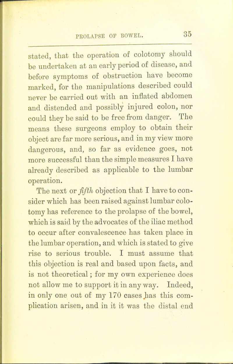 stated, that the operation of colotomy should be undertaken at an early period of disease, and before symptoms of obstruction have become marked, for the manipulations described could never be carried out with an inflated abdomen and distended and possibly injured colon, nor could they be said to be free from danger. The means these surgeons employ to obtain their object are far more serious, and in my view more dangerous, and, so far as evidence goes, not more successful than the simple measures I have already described as applicable to the lumbar operation. The next or fifth objection that I have to con- sider which has been raised against lumbar colo- tomy has reference to the prolapse of the bowel, which is said by the advocates of the iliac method to occur after convalescence has taken place in the lumbar operation, and which is stated to give rise to serious trouble. I must assume that this objection is real and based upon facts, and is not theoretical; for my own experience does not allow me to support it in anyway. Indeed, in only one out of my 170 cases has this com- plication arisen, and in it it was the distal end