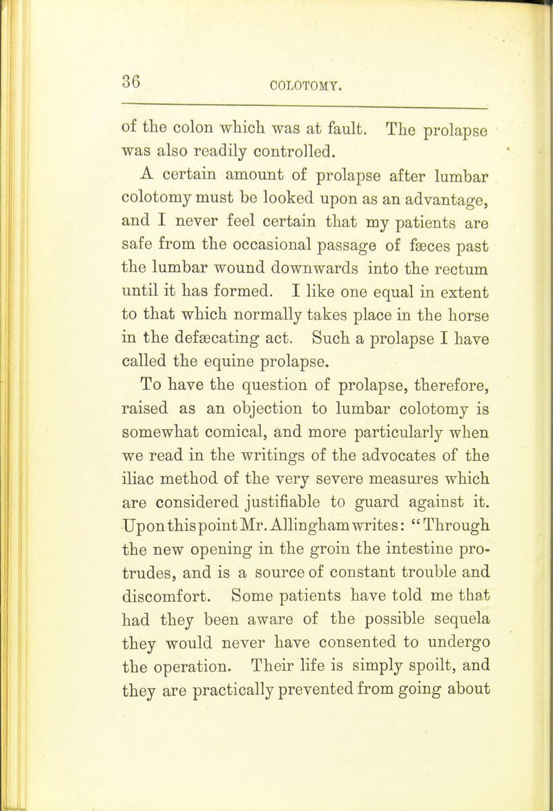 OOLOTOMY. of the colon wliich was at fault. The prolapse was also readily controlled. A certain amount of prolapse after lumbar colotomy must be looked upon as an advantage, and I never feel certain tliat my patients are safe from the occasional passage of fseces past the lumbar wound downwards into the rectum until it has formed. I like one equal in extent to that which normally takes place in the horse in the defgecating act. Such a prolapse I have called the equine prolapse. To have the question of prolapse, therefore, raised as an objection to lumbar colotomy is somewhat comical, and more particularly when we read in the writings of the advocates of the iliac method of the very severe measures which are considered justifiable to guard against it. UponthispointMr. Allinghamwrites:  Through the new opening in the groin the intestine pro- trudes, and is a source of constant trouble and discomfort. Some patients have told me that had they been aware of the possible sequela they would never have consented to undergo the operation. Their life is simply spoilt, and they are practically prevented from going about