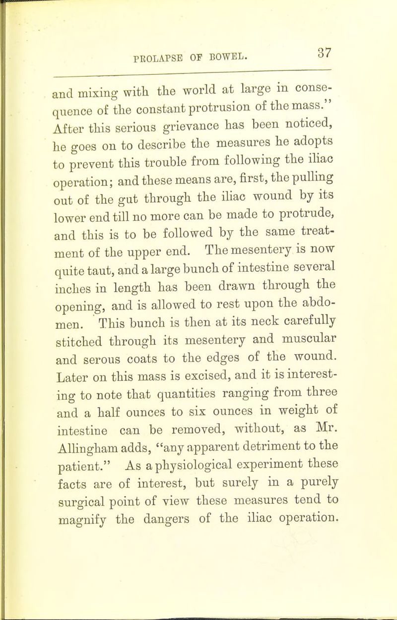 and mixing with the world at large in conse- quence of the constant protrusion of the mass. After this serious grievance has been noticed, he goes on to describe the measures he adopts to prevent this trouble from following the iUac operation; and these means are, first, the pulling out of the gut through the iliac wound by its lower end till no more can be made to protrude, and this is to be followed by the same treat- ment of the upper end. The mesentery is now quite taut, and a large bunch of intestine several inches in length has been drawn through the opening, and is allowed to rest upon the abdo- men. This bunch is then at its neck carefully stitched through its mesentery and muscular and serous coats to the edges of the wound. Later on this mass is excised, and it is interest- ing to note that quantities ranging from three and a half ounces to six ounces in weight of intestine can be removed, without, as Mr. AUingham adds, any apparent detriment to the patient. As a physiological experiment these facts are of interest, but surely in a purely surgical point of view these measures tend to magnify the dangers of the iliac operation.
