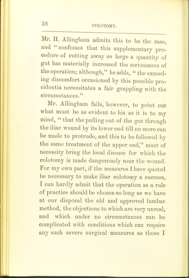 OOLOTOMY. Mr. H. AUingliam admits this to be the case, and confesses that this supplementary pro- cedure of cutting away so large a quantity of gut has materially increased the seriousness of the operation; although, he adds,  the exceed- ing discomfort occasioned by this possible pro- cidentia necessitates a fair grappling with the circumstances. Mr. Allingham fails, however, to point out what must be as evident to his as it is to my mind,  that the pulling out of the gut through the iliac wound by its lower end till no more can be made to protrude, and this to be followed by the same treatment of the upper end, must of necessity bring the local disease for which the colotomy is made dangerously near the wound. For my own part, if the measures I have quoted be necessary to make ihac colotomy a success, I can hardly admit that the operation as a rule of practice should be chosen so long as we have at our disposal the old and approved lumbar method, the objections to which are very unreal, and which under no circumstances can be complicated with conditions which can require any such severe surgical measures as those I