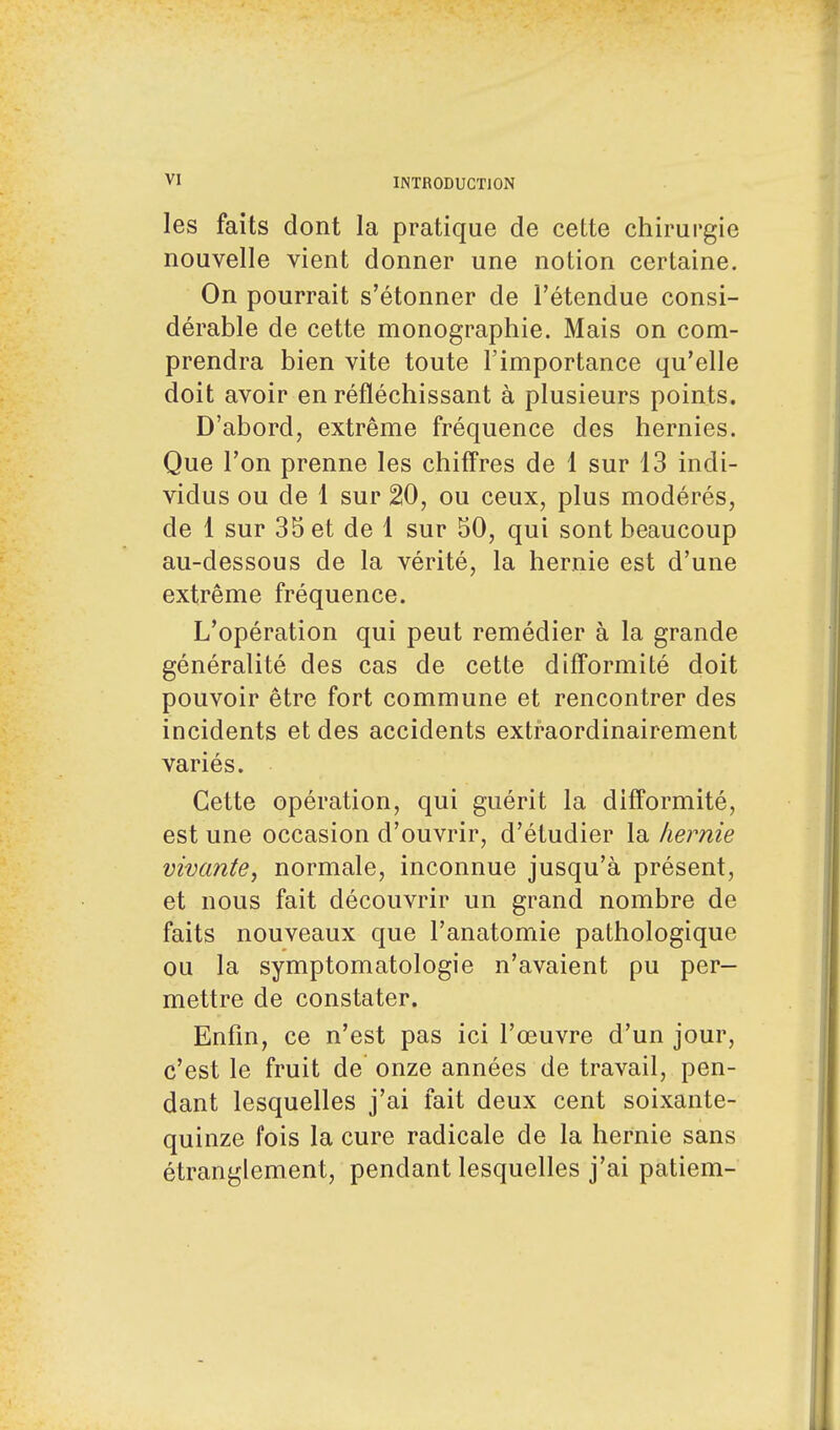 les faits dont la pratique de cette chirurgie nouvelle vient donner une notion certaine. On pourrait s'étonner de l'étendue consi- dérable de cette monographie. Mais on com- prendra bien vite toute l'importance qu'elle doit avoir en réfléchissant à plusieurs points. D'abord, extrême fréquence des hernies. Que l'on prenne les chiffres de 1 sur 13 indi- vidus ou de 1 sur 20, ou ceux, plus modérés, de 1 sur 35 et de 1 sur 50, qui sont beaucoup au-dessous de la vérité, la hernie est d'une extrême fréquence. L'opération qui peut remédier à la grande généralité des cas de cette difformité doit pouvoir être fort commune et rencontrer des incidents et des accidents extraordinairement variés. Cette opération, qui guérit la difformité, est une occasion d'ouvrir, d'étudier la hernie vivante, normale, inconnue jusqu'à présent, et nous fait découvrir un grand nombre de faits nouveaux que l'anatomie pathologique ou la symptomatologie n'avaient pu per- mettre de constater. Enfin, ce n'est pas ici l'œuvre d'un jour, c'est le fruit de onze années de travail, pen- dant lesquelles j'ai fait deux cent soixante- quinze fois la cure radicale de la hernie sans étranglement, pendant lesquelles j'ai patiem-