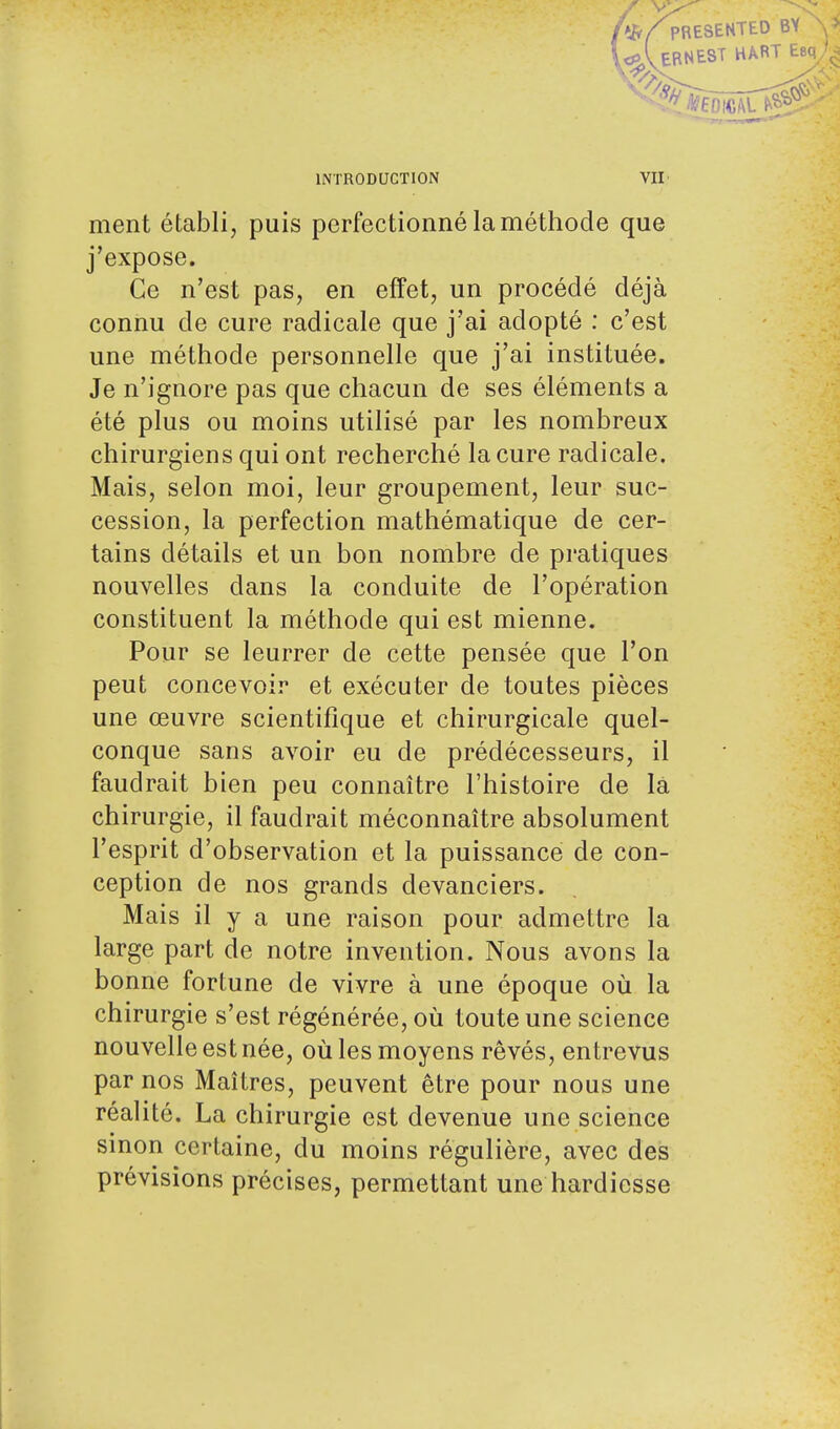 ifr/pRESENTED BY \> c^VERNEST HART Esq^ INTRODUCTION ment établi, puis perfectionné la méthode que j'expose. Ce n'est pas, en effet, un procédé déjà connu de cure radicale que j'ai adopté : c'est une méthode personnelle que j'ai instituée. Je n'ignore pas que chacun de ses éléments a été plus ou moins utilisé par les nombreux chirurgiens qui ont recherché la cure radicale. Mais, selon moi, leur groupement, leur suc- cession, la perfection mathématique de cer- tains détails et un bon nombre de pratiques nouvelles dans la conduite de l'opération constituent la méthode qui est mienne. Pour se leurrer de cette pensée que l'on peut concevoir et exécuter de toutes pièces une œuvre scientifique et chirurgicale quel- conque sans avoir eu de prédécesseurs, il faudrait bien peu connaître l'histoire de la chirurgie, il faudrait méconnaître absolument l'esprit d'observation et la puissance de con- ception de nos grands devanciers. Mais il y a une raison pour admettre la large part de notre invention. Nous avons la bonne fortune de vivre à une époque où la chirurgie s'est régénérée, où toute une science nouvelle est née, où les moyens rêvés, entrevus par nos Maîtres, peuvent être pour nous une réalité. La chirurgie est devenue une science sinon certaine, du moins régulière, avec des prévisions précises, permettant une hardiesse