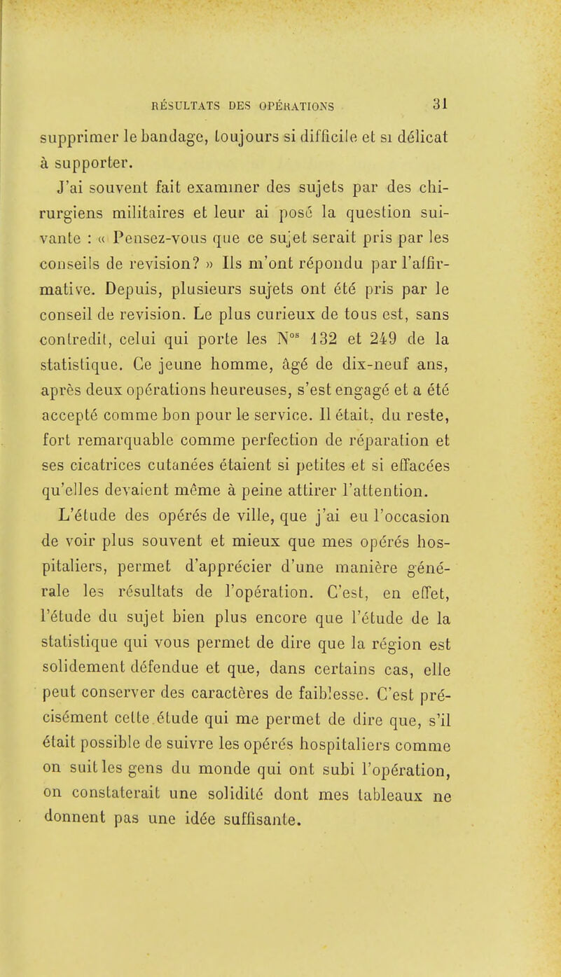 supprimer le bandage, toujours si difficile et si délicat à supporter. J'ai souvent fait examiner des sujets par des chi- rurgiens militaires et leur ai posé la question sui- vante : « Pensez-vous que ce sujet serait pris par les conseils de revision? » Ils m'ont répondu par l'affir- mative. Depuis, plusieurs sujets ont été pris par le conseil de revision. Le plus curieux de tous est, sans contredit, celui qui porte les Nos 132 et 249 de la statistique. Ce jeune homme, âgé de dix-neuf ans, après deux opérations heureuses, s'est engagé et a été accepté comme bon pour le service. 11 était, du reste, fort remarquable comme perfection de réparation et ses cicatrices cutanées étaient si petites et si effacées qu'elles devaient même à peine attirer l'attention. L'étude des opérés de ville, que j'ai eu l'occasion de voir plus souvent et mieux que mes opérés hos- pitaliers, permet d'apprécier d'une manière géné- rale les résultats de l'opération. C'est, en effet, l'étude du sujet bien plus encore que l'étude de la statistique qui vous permet de dire que la région est solidement défendue et que, dans certains cas, elle peut conserver des caractères de faiblesse. C'est pré- cisément celte étude qui me permet de dire que, s'il était possible de suivre les opérés hospitaliers comme on suit les gens du monde qui ont subi l'opération, on constaterait une solidité dont mes tableaux ne donnent pas une idée suffisante.